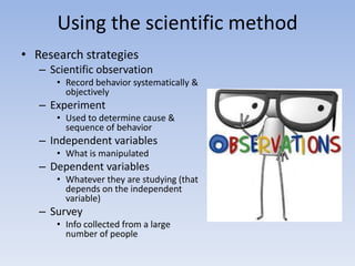 Using the scientific method
• Research strategies
– Scientific observation
• Record behavior systematically &
objectively
– Experiment
• Used to determine cause &
sequence of behavior
– Independent variables
• What is manipulated
– Dependent variables
• Whatever they are studying (that
depends on the independent
variable)
– Survey
• Info collected from a large
number of people
 