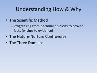 Understanding How & Why
• The Scientific Method
– Progressing from personal opinions to proven
facts (wishes to evidence)
• The Nature-Nurture Controversy
• The Three Domains
 