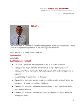 Resume Marcel van der Merwe
Email: marcel.vandermerwe@standardbank.co.za
Telephone: +27833077599 SA
_____________________________________________________________________________________________
`
Objective
I am interested in full time or contract employment within your company. I have
Senior Management experience in the banking IT environment.
South African ID Number: 5706145084080
Remuneration
Negotiable
Qualification and Highlights
• 120 TESOL Certificate (TeachTravelAsia TESOL, Hua Hin Thailand)
• Manager in a major bank for more than 30 years, where I provided
management and training for staff in all aspects of IT and management of
systems
• English Camp Teacher, Hua Hin Thailand
• Owned and operated a small vending machine service in South Africa for
four years (18 vending machines Part Time)
• Owned and operated a laundry and dry cleaning services in South Africa
for 5 years (Part Time)
• Owned and operated a self-catering lodge in Dullstroom South Africa for 7
years (Part Time)
1
 