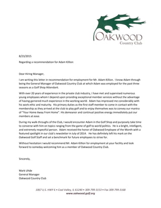1067 U.S. HWY 6 • Coal Valley, IL 61240 • 309-799-3153 • Fax 309-799-3168
www.oakwood.golf.org
8/23/2015
Regarding a recommendation for Adam Killion
Dear Hiring Manager,
I am writing this letter in recommendation for employment for Mr. Adam Killion. I know Adam through
being the General Manager of Oakwood Country Club at which Adam was employed for the past three
seasons as a Golf Shop Attendant.
With over 20 years of experience in the private club industry, I have met and supervised numerous
young employees whom I depend upon providing exceptional member services without the advantage
of having garnered much experience in the working world. Adam has impressed me considerably with
his work ethic and maturity. His primary duties as the first staff member to come in contact with the
membership as they arrived at the club to play golf and to enjoy themselves was to convey our mantra
of “Your Home Away From Home”. His demeanor and continual positive energy immediately put our
members at ease.
During my walk-throughs of the Club, I would encounter Adam in the Golf Shop and purposely take time
to converse with him on topics ranging from the game of golf to world politics. He is a bright, intelligent,
and extremely respectful person. Adam received the honor of Oakwood Employee of the Month with a
featured spotlight in our club’s newsletter in July of 2014. He has definitely left his mark on the
Oakwood Golf Staff and set a benchmark for future employees to strive for.
Without hesitation I would recommend Mr. Adam Killion for employment at your facility and look
forward to someday welcoming him as a member of Oakwood Country Club.
Sincerely,
Mark Uhde
General Manager
Oakwood Country Club
 