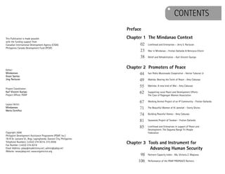 CONTENTSCOONTENTS
Chapter 1 The Mindanao Context
Chapter 2 Promoters of Peace
Chapter 3 Tools and Instrument for
Advancing Human Security
Livelihood and Enterprises – Jerry E. Pacturan
War in Mindanao – Froilan Gallardo & Bencyrus Ellorin
Relief and Rehabilitation – Karl Vincent Queipo
San Pedro Muscovado Cooperative - Hector Tuburan Jr.
Wahida: Bearing the Torch of Peace - Amy Cabusao
Matinka: A new kind of War - Amy Cabusao
Supporting Local Peace and Development Efforts:
The Case of Pagangan Women Association
Working Animal Project of an IP Community - Froilan Gallardo
The Beautiful Women of Al Jamelah - Fanny Divino
Building Peaceful Homes - Amy Cabusao
Seaweeds Project of Tarakan - Froilan Gallardo
Livelihood and Enterprises in support of Peace and
Development: The Daguma Range Tri-People
Federation
Partners Capacity Index - Ma. Victoria Z. Maglana
Performance of the PDAP PROPEACE Partners
02
23
38
44
49
55
62
67
71
74
81
85
98
106
Preface
This Publication is made possible
with the funding support from
Canadian International Development Agency (CIDA)
Philippines Canada Development Fund (PCDF)
Editor:
Mindanews
Grace Santos
Jing Pacturan
Project Coordinator:
Karl Vincent Queipo
Project Officer, PDAP
Layout Artist:
Mindanews
Mertz Certifico
Copyright 2006
Philippine Development Assistance Programme (PDAP, Inc.)
78-B Dr. Lazcano St., Brgy. Laginghanda, Quezon City, Philippines
Telephone Numbers: (+632) 374-8214, 373-0556
Fax Number: (+632) 374-8216
Email Address: pdap@mydestiney.net; admin@pdap.net
Website: www.pdap.net; www.organicrice.org
 