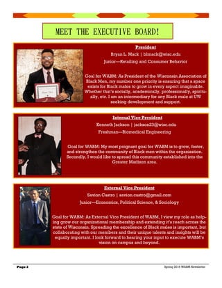 Page 2 Spring 2016 WABM Newsletter
MEET THE EXECUTIVE BOARD!
President
Bryan L. Mack | blmack@wisc.edu
Junior—Retailing and Consumer Behavior
Goal for WABM: As President of the Wisconsin Association of
Black Men, my number one priority is ensuring that a space
exists for Black males to grow in every aspect imaginable.
Whether that’s socially, academically, professionally, spiritu-
ally, etc. I am an intermediary for any Black male at UW
seeking development and support.
Internal Vice President
Kenneth Jackson | jackson23@wisc.edu
Freshman—Biomedical Engineering
Goal for WABM: My most poignant goal for WABM is to grow, foster,
and strengthen the community of Black men within the organization.
Secondly, I would like to spread this community established into the
Greater Madison area.
External Vice President
Savion Castro | savion.castro@gmail.com
Junior—Economics, Political Science, & Sociology
Goal for WABM: As External Vice President of WABM, I view my role as help-
ing grow our organizational membership and extending it’s reach across the
state of Wisconsin. Spreading the excellence of Black males is important, but
collaborating with our members and their unique talents and insights will be
equally important. I look forward to hearing your input to execute WABM’s
vision on campus and beyond.
 