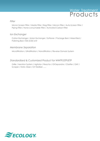 ®
Water Treatment
Products
Filter
Micron Screen Filter / Media Filter / Bag Filter / Micron Filter / Auto-Screen Filter /
Piping Filter / None-consumable Filter / Activated Carbon Filter
Ion Exchanger
Cation Exchanger / Anion Exchanger / Softener / Package Bed / Mixed Bed /
Polishing Bed / EDI (CDI) Unit
Membrane Separation
Microfiltration / Ultrafiltration / Nanofiltration / Reverse Osmosis System
Standardized & Customized Product for WWTP/STP/ETP
Grille / Aeration System / Agitator / Reactor / Oil Separator / Clarifier / DAF /
Scraper / Static Mixer / UV Sterilizer ......
 