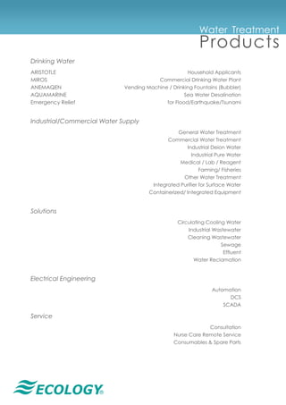 ®
Water Treatment
Products
Drinking Water
ARISTOTLE Household Applicants
MIROS Commercial Drinking Water Plant
ANEMAQEN Vending Machine / Drinking Fountains (Bubbler)
AQUAMARINE Sea Water Desalination
Emergency Relief for Flood/Earthquake/Tsunami
Industrial/Commercial Water Supply
General Water Treatment
Commercial Water Treatment
Industrial Deion Water
Industrial Pure Water
Medical / Lab / Reagent
Farming/ Fisheries
Other Water Treatment
Integrated Purifier for Surface Water
Containerized/ Integrated Equipment
Solutions
Circulating Cooling Water
Industrial Wastewater
Cleaning Wastewater
Sewage
Effluent
Water Reclamation
Electrical Engineering
Automation
DCS
SCADA
Service
Consultation
Nurse Care Remote Service
Consumables & Spare Parts
 