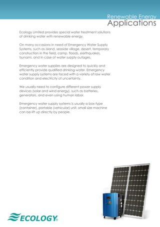 ®
Renewable Energy
Applications
Ecology Limited provides special water treatment solutions
of drinking water with renewable energy.
On many occasions in need of Emergency Water Supply
Systems, such as island, seaside village, desert, temporary
construction in the field, camp, floods, earthquakes,
tsunami, and in case of water supply outages.
Emergency water supplies are designed to quickly and
efficiently provide qualified drinking water. Emergency
water supply systems are faced with a variety of raw water
condition and electricity of uncertainty.
We usually need to configure different power supply
devices (solar and wind energy), such as batteries,
generators, and even using human labor.
Emergency water supply systems is usually a box-type
(container), portable (vehicular) unit, small size machine
can be lift up directly by people.
 
