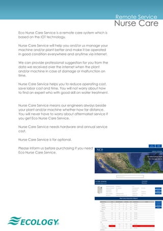 ®
Remote Service
Nurse Care
Eco Nurse Care Service is a remote care system which is
based on the IOT technology.
Nurse Care Service will help you and/or us manage your
machine and/or plant better and make it be operated
in good condition everywhere and anytime via internet.
We can provide professional suggestion for you from the
data we received over the internet when the plant
and/or machine in case of damage or malfunction on
time.
Nurse Care Service helps you to reduce operating cost,
save labor cost and time. You will not worry about how
to find an expert who with good skill on water treatment.
Nurse Care Service means our engineers always beside
your plant and/or machine whether how far distance.
You will never have to worry about aftermarket service if
you get Eco Nurse Care Service.
Nurse Care Service needs hardware and annual service
cost.
Nurse Care Service is for optional.
Please inform us before purchasing if you need
Eco Nurse Care Service.
 