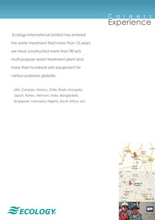 ®
Ecology International Limited has entered
the water treatment field more than 15 years,
we have constructed more than 90 sets
multi-purpose water treatment plant and
more than hundreds sets equipment for
various purposes globally.
USA, Canada, Mexico, Chile, Brazil, Mongolia,
Japan, Korea, Vietnam, India, Bangladesh,
Singapore, Indonesia, Nigeria, South Africa, etc.
C a r e e r s
Experience
 