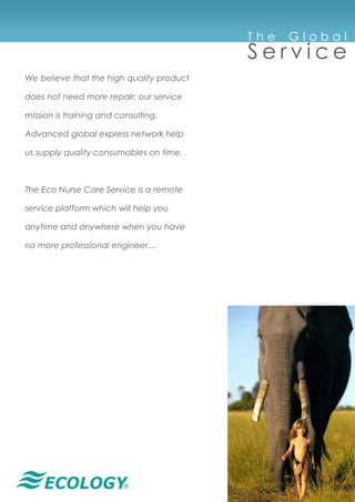 ®
T h e G l o b a l
S e r v i c e
We believe that the high quality product
does not need more repair; our service
mission is training and consulting.
Advanced global express network help
us supply quality consumables on time.
The Eco Nurse Care Service is a remote
service platform which will help you
anytime and anywhere when you have
no more professional engineer....
 