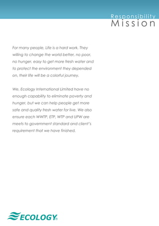 ®
For many people, Life is a hard work. They
willing to change the world better, no poor,
no hunger, easy to get more fresh water and
to protect the environment they depended
on, their life will be a colorful journey.
We, Ecology International Limited have no
enough capability to eliminate poverty and
hunger, but we can help people get more
safe and quality fresh water for live. We also
ensure each WWTP, ETP, WTP and UPW are
meets to government standard and client’s
requirement that we have finished.
R e s p on s ib i l it y
M i s s i o n
 