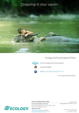 ®
Dreaming in your water!
ECOLOGY INTERNATIONAL LIMITED
For more information contact us:
Tel: +86-510-8522 5099, Fax: +86-510-8521 6985
E-mail: mkt@ecology.com.cn
Welcome to visit:
http://www.ecology.hk (English)
http://www.ecology.com.cn（中文）
©Copyright 2015 Ecology Ltd.
Edited in China
P/N ECOLOGY.CAT.VerC
China Factory
Ecology Water Treatment Co., Ltd.
Ecology Technical Support Online
SKYPE: Ecology Technical Support
QQ: 8673 99930
Email: anything@ecology.com.cn
You will get satisfied replies.
 