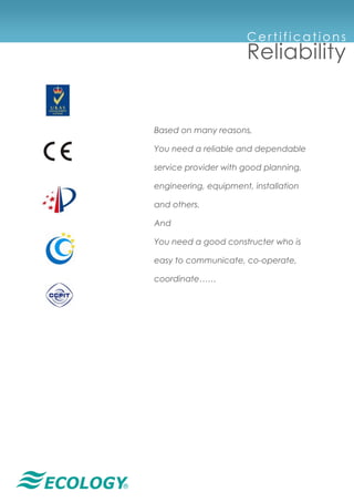 ®
Ce rt i f i c at i o n s
Reliability
Based on many reasons,
You need a reliable and dependable
service provider with good planning,
engineering, equipment, installation
and others.
And
You need a good constructer who is
easy to communicate, co-operate,
coordinate……
 