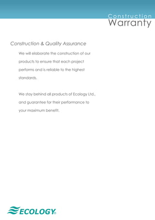 ®
C o n s t r u c t i o n
Warranty
Construction & Quality Assurance
We will elaborate the construction of our
products to ensure that each project
performs and is reliable to the highest
standards.
We stay behind all products of Ecology Ltd.,
and guarantee for their performance to
your maximum benefit.
 