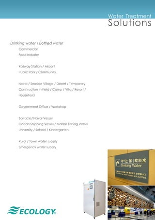 ®
Drinking water / Bottled water
Commercial
Food Industry
Railway Station / Airport
Public Park / Community
Island / Seaside Village / Desert / Temporary
Construction In Field / Camp / Villa / Resort /
Household
Government Office / Workshop
Barracks/ Naval Vessel
Ocean Shipping Vessel / Marine Fishing Vessel
University / School / Kindergarten
Rural / Town water supply
Emergency water supply
Water Treatment
Solutions
 