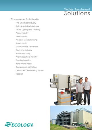 ®
Water Treatment
Solutions
Process water for industries
Fine Chemical Industry
Auto & Auto Parts Industry
Textile Dyeing and Finishing
Paper Industry
Steel Industry
Precious Metals Refining
Solar Industry
Metal Surface Treatment
Electronic Industry
Nuclear Industry
Pharmaceutical industry
Farming Irrigation
Boiler Water Feed
Compressed-air Station
Central Air Conditioning System
Hospital
 