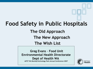 Food Safety in Public Hospitals
The Old Approach
The New Approach
The Wish List
Greg Evans - Food Unit
Environmental Health Directorate
Dept of Health WA
AIFST WA BentleyTechnology Park Annual Conference 2007
 