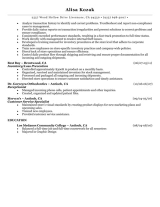 ! 
Alisa Kozak 
! 
2557 Wood Hol low Drive Livermore, CA 94550 • (925) 698-3007 • 
▪ Analyze transaction history to identify and correct problems. Troubleshoot and report non-compliance 
cases to management. 
▪ Provide daily status reports on transaction irregularities and present solutions to correct problems and 
ensure compliance. 
▪ Consistently exceeded performance standards, resulting in a fast-track promotion to full-time status. 
▪ Work directly with management to resolve internal theft issues. 
▪ Developed a training manual for inventory procedures at the store level that adhere to corporate 
standards. 
▪ Train new employees on store-specific inventory practices and company-wide policies. 
▪ Direct back of store operations and ensure efficiency. 
▪ Control daily product flow through shipping and receiving and ensure proper documentation for all 
incoming and ! outgoing shipments. 
Best Buy – Brentwood, CA (06/07-05/11) 
Inventory/Loss Prevention 
▪ Controlled approximately $300K in product on a monthly basis. 
▪ Organized, received and maintained inventory for stock management. 
▪ Processed and packaged all outgoing and incoming shipments. 
▪ Dire!cted store operations to ensure customer satisfaction and timely assistance. 
Dr. Gorczyca Orthodontics – Antioch, CA (10/06-06/07) 
Receptionist 
▪ Managed incoming phone calls, patient appointments and other inquiries. 
! ▪ Created, organized and updated patient files. 
Mervyn’s – Antioch, CA (09/04-05/07) 
Customer Service Specialist 
▪ Maintained store’s visual standards by creating product displays for new marketing plans and 
upcoming sales. 
▪ Trained new employees. 
▪ Provided customer service assistance. ! 
!EDUCATION 
Los Medanos Community College – Antioch, CA (08/04-08/07) 
▪ Balanced a full-time job and full-time coursework for all semesters 
▪ Majored in Graphic Design 
