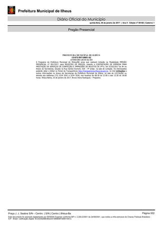 Prefeitura Municipal de Ilheus
Diário Oficial do Município
quinta-feira, 26 de janeiro de 2017 | Ano II - Edição nº 00108 | Caderno 1
Pregão Presencial
PREFEITURA MUNICIPAL DE ILHÉUS
13.672.5970001-62
AVISO DE LICITAÇÃO
A Pregoeira da Prefeitura Municipal de Ilhéus/BA avisa que realizará licitação na Modalidade PREGÃO
PRESENCIAL nº 001/2017, para REGISTRO DE PREÇOS, visando a CONTRATAÇÃO DE EMPRESA PARA
PRESTAÇÃO DE SERVIÇOS DE CONFECÇÃO E IMPRESSÃO DE BOLETOS DE IPTU, em 07/02/2017 às 9h no
Anexo de Secretarias, situada na Rua Santos Dumont, SN – 4º andar, na sala de Licitação. Os interessados
poderão obter o Edital no Portal da Transparência http://transparencia.ilheus.ba.gov.br, no link Licitações e
outras informações no Anexo de Secretarias da Prefeitura Municipal de Ilhéus, na sala de LICITAÇÃO ou
através dos telefones (73) 3234 3541 e 3234 3539, nos horários de 08:30 às 12:00 e das 13:30 às 18:00
horas. Ilhéus-Bahia, 25 de janeiro de 2017. Bruna Vieira Rodrigues – Pregoeira.
Praça J. J. Seabra S/N – Centro | S/N | Centro | Ilhéus-Ba Página 002
Este documento foi assinado digitalmente por SERASA Experian conforme MP n. 2.200-2/2001 de 24/08/2001, que institui a infra-estrutura de Chaves Públicas Brasileira -
ICP - Brasil. Cetificação diigital: 6CDDD829BD8A22A1589656FA695144CC
Prefeitura Municipal de Ilheus
Diário Oficial do Município
quinta-feira, 26 de janeiro de 2017 | Ano II - Edição nº 00108 | Caderno 1
 