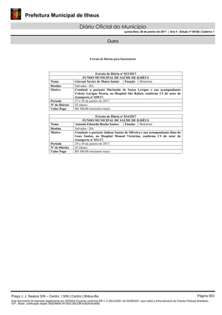 Prefeitura Municipal de Ilheus
Diário Oficial do Município
quinta-feira, 26 de janeiro de 2017 | Ano II - Edição nº 00108 | Caderno 1
Outro
Extrato de Diárias para funcionários
Extrato de Diária nº 013/2017
FUNDO MUNICIPAL DE SAÚDE DE ILHÉUS
Nome Giovani Xavier de Matos Junior Função Motorista.
Destino Salvador - BA
Motivo Conduzir a paciente Marineide de Souza Lavigne e sua acompanhante
Celeste Lavigne Pessoa, no Hospital São Rafael, conforme CI do setor de
transporte nº 030/17.
Período 27 e 28 de janeiro de 2017.
Nº de Diárias 02 (duas)
Valor Pago R$ 300,00 (trezentos reais)
Extrato de Diária nº 014/2017
FUNDO MUNICIPAL DE SAÚDE DE ILHÉUS
Nome Antonio Eduardo Rocha Santos Função Motorista.
Destino Salvador - BA
Motivo Conduzir o paciente Jailson Santos de Oliveira e sua acompanhante Ilmo de
Goes Santos, no Hospital Manoel Victorino, conforme CI do setor de
transporte nº 031/17.
Período 29 a 30 de janeiro de 2017.
Nº de Diárias 02 (duas)
Valor Pago R$ 300,00 (trezentos reais)
Praça J. J. Seabra S/N – Centro | S/N | Centro | Ilhéus-Ba Página 003
Este documento foi assinado digitalmente por SERASA Experian conforme MP n. 2.200-2/2001 de 24/08/2001, que institui a infra-estrutura de Chaves Públicas Brasileira -
ICP - Brasil. Cetificação diigital: 662EB89A1AF383C2BCD8FA26DE4A289B
 