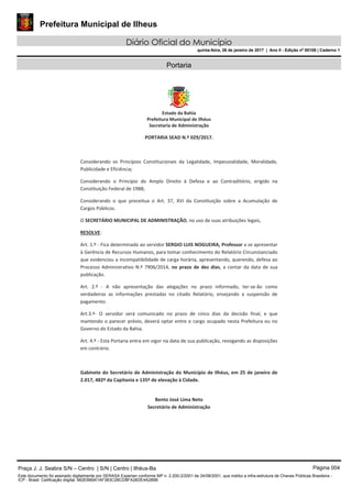 Prefeitura Municipal de Ilheus
Diário Oficial do Município
quinta-feira, 26 de janeiro de 2017 | Ano II - Edição nº 00108 | Caderno 1
Portaria
Praça J. J. Seabra S/N – Centro | S/N | Centro | Ilhéus-Ba Página 004
Este documento foi assinado digitalmente por SERASA Experian conforme MP n. 2.200-2/2001 de 24/08/2001, que institui a infra-estrutura de Chaves Públicas Brasileira -
ICP - Brasil. Cetificação diigital: 662EB89A1AF383C2BCD8FA26DE4A289B
 