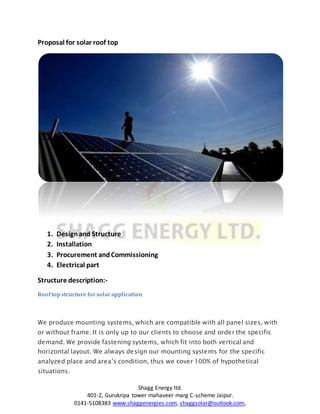 Shagg Energy ltd.
401-2, Gurukripa tower mahaveer marg C-scheme Jaipur.
0141-5108383 www.shaggenergies.com, shaggsolar@outlook.com,
Proposal for solar roof top
1. Designand Structure
2. Installation
3. Procurement andCommissioning
4. Electrical part
Structure description:-
Rooftopstructure forsolarapplication
We produce mounting systems, which are compatible with all panel sizes, with
or without frame. It is only up to our clients to choose and order the specific
demand. We provide fastening systems, which fit into both vertical and
horizontal layout. We always design our mounting systems for the specific
analyzed place and area’s condition, thus we cover 100% of hypothetical
situations.
 
