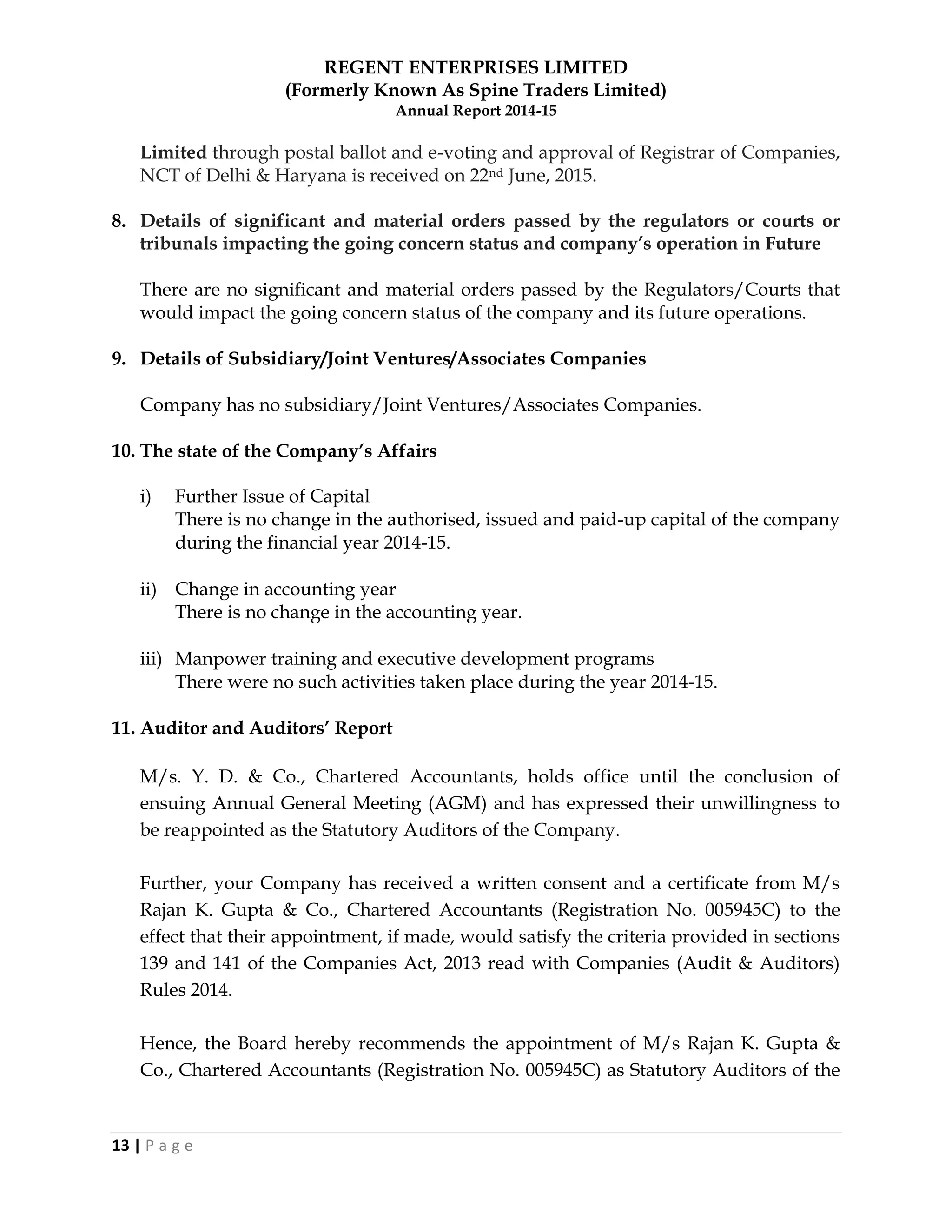REGENT ENTERPRISES LIMITED
(Formerly Known As Spine Traders Limited)
Annual Report 2014-15
13 | P a g e
Limited through postal ballot and e-voting and approval of Registrar of Companies,
NCT of Delhi & Haryana is received on 22nd June, 2015.
8. Details of significant and material orders passed by the regulators or courts or
tribunals impacting the going concern status and company‟s operation in Future
There are no significant and material orders passed by the Regulators/Courts that
would impact the going concern status of the company and its future operations.
9. Details of Subsidiary/Joint Ventures/Associates Companies
Company has no subsidiary/Joint Ventures/Associates Companies.
10. The state of the Company‟s Affairs
i) Further Issue of Capital
There is no change in the authorised, issued and paid-up capital of the company
during the financial year 2014-15.
ii) Change in accounting year
There is no change in the accounting year.
iii) Manpower training and executive development programs
There were no such activities taken place during the year 2014-15.
11. Auditor and Auditors‟ Report
M/s. Y. D. & Co., Chartered Accountants, holds office until the conclusion of
ensuing Annual General Meeting (AGM) and has expressed their unwillingness to
be reappointed as the Statutory Auditors of the Company.
Further, your Company has received a written consent and a certificate from M/s
Rajan K. Gupta & Co., Chartered Accountants (Registration No. 005945C) to the
effect that their appointment, if made, would satisfy the criteria provided in sections
139 and 141 of the Companies Act, 2013 read with Companies (Audit & Auditors)
Rules 2014.
Hence, the Board hereby recommends the appointment of M/s Rajan K. Gupta &
Co., Chartered Accountants (Registration No. 005945C) as Statutory Auditors of the
 