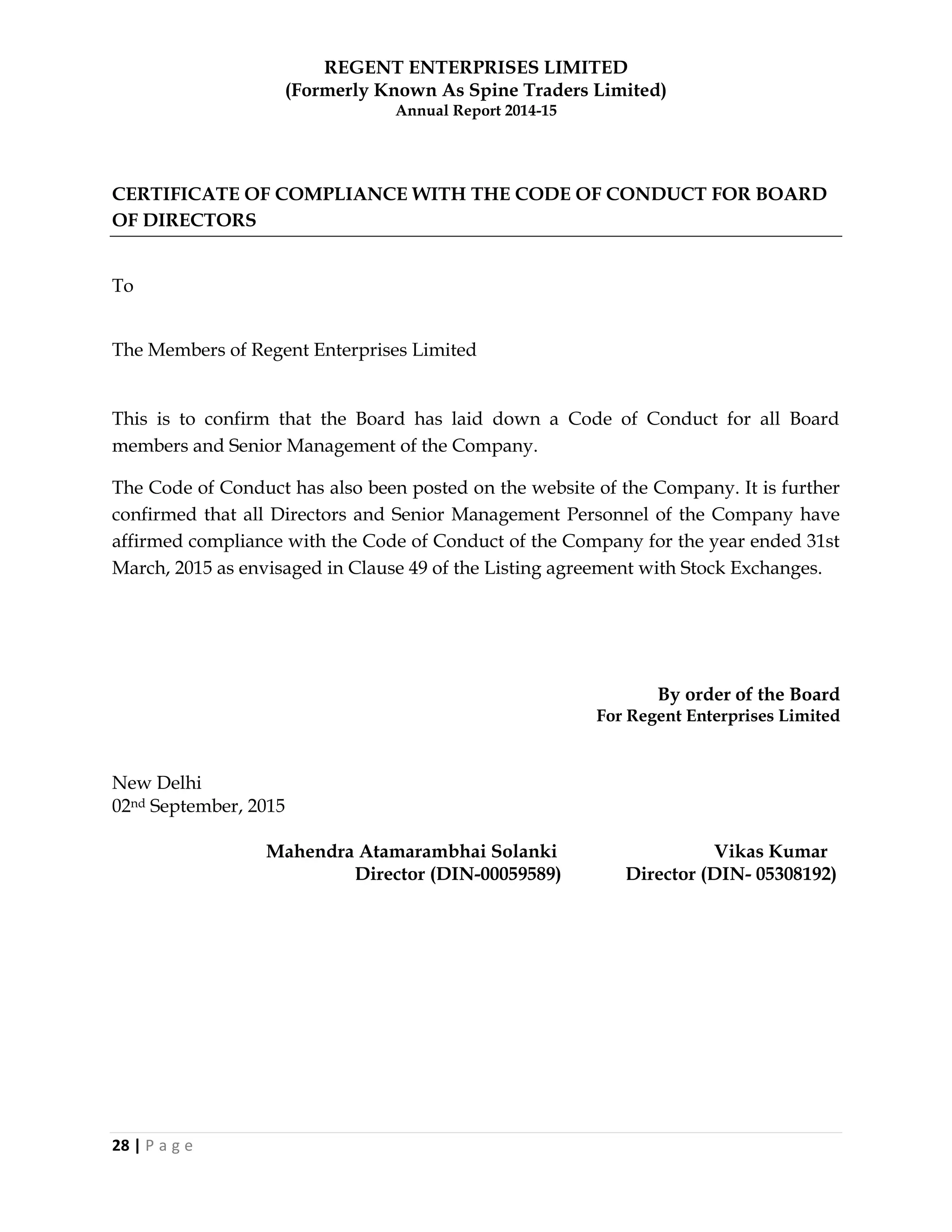REGENT ENTERPRISES LIMITED
(Formerly Known As Spine Traders Limited)
Annual Report 2014-15
28 | P a g e
CERTIFICATE OF COMPLIANCE WITH THE CODE OF CONDUCT FOR BOARD
OF DIRECTORS
To
The Members of Regent Enterprises Limited
This is to confirm that the Board has laid down a Code of Conduct for all Board
members and Senior Management of the Company.
The Code of Conduct has also been posted on the website of the Company. It is further
confirmed that all Directors and Senior Management Personnel of the Company have
affirmed compliance with the Code of Conduct of the Company for the year ended 31st
March, 2015 as envisaged in Clause 49 of the Listing agreement with Stock Exchanges.
By order of the Board
For Regent Enterprises Limited
New Delhi
02nd September, 2015
Mahendra Atamarambhai Solanki Vikas Kumar
Director (DIN-00059589) Director (DIN- 05308192)
 