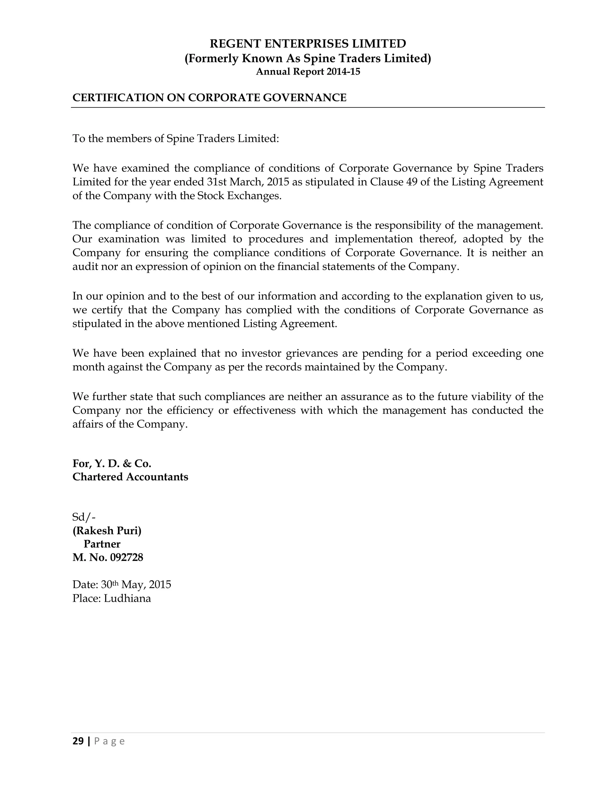 REGENT ENTERPRISES LIMITED
(Formerly Known As Spine Traders Limited)
Annual Report 2014-15
29 | P a g e
CERTIFICATION ON CORPORATE GOVERNANCE
To the members of Spine Traders Limited:
We have examined the compliance of conditions of Corporate Governance by Spine Traders
Limited for the year ended 31st March, 2015 as stipulated in Clause 49 of the Listing Agreement
of the Company with the Stock Exchanges.
The compliance of condition of Corporate Governance is the responsibility of the management.
Our examination was limited to procedures and implementation thereof, adopted by the
Company for ensuring the compliance conditions of Corporate Governance. It is neither an
audit nor an expression of opinion on the financial statements of the Company.
In our opinion and to the best of our information and according to the explanation given to us,
we certify that the Company has complied with the conditions of Corporate Governance as
stipulated in the above mentioned Listing Agreement.
We have been explained that no investor grievances are pending for a period exceeding one
month against the Company as per the records maintained by the Company.
We further state that such compliances are neither an assurance as to the future viability of the
Company nor the efficiency or effectiveness with which the management has conducted the
affairs of the Company.
For, Y. D. & Co.
Chartered Accountants
Sd/-
(Rakesh Puri)
Partner
M. No. 092728
Date: 30th May, 2015
Place: Ludhiana
 