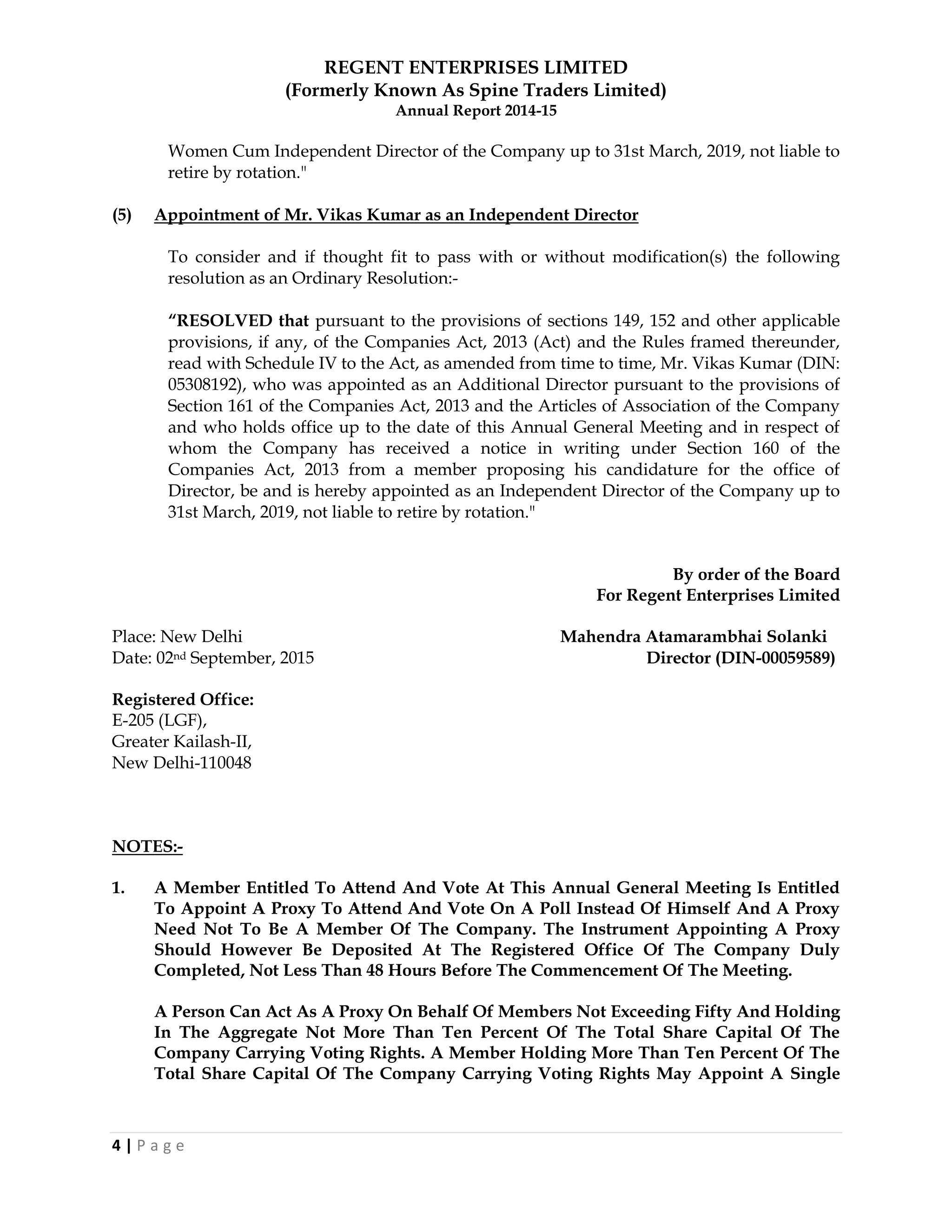 REGENT ENTERPRISES LIMITED
(Formerly Known As Spine Traders Limited)
Annual Report 2014-15
4 | P a g e
Women Cum Independent Director of the Company up to 31st March, 2019, not liable to
retire by rotation."
(5) Appointment of Mr. Vikas Kumar as an Independent Director
To consider and if thought fit to pass with or without modification(s) the following
resolution as an Ordinary Resolution:-
“RESOLVED that pursuant to the provisions of sections 149, 152 and other applicable
provisions, if any, of the Companies Act, 2013 (Act) and the Rules framed thereunder,
read with Schedule IV to the Act, as amended from time to time, Mr. Vikas Kumar (DIN:
05308192), who was appointed as an Additional Director pursuant to the provisions of
Section 161 of the Companies Act, 2013 and the Articles of Association of the Company
and who holds office up to the date of this Annual General Meeting and in respect of
whom the Company has received a notice in writing under Section 160 of the
Companies Act, 2013 from a member proposing his candidature for the office of
Director, be and is hereby appointed as an Independent Director of the Company up to
31st March, 2019, not liable to retire by rotation."
By order of the Board
For Regent Enterprises Limited
Place: New Delhi Mahendra Atamarambhai Solanki
Date: 02nd September, 2015 Director (DIN-00059589)
Registered Office:
E-205 (LGF),
Greater Kailash-II,
New Delhi-110048
NOTES:-
1. A Member Entitled To Attend And Vote At This Annual General Meeting Is Entitled
To Appoint A Proxy To Attend And Vote On A Poll Instead Of Himself And A Proxy
Need Not To Be A Member Of The Company. The Instrument Appointing A Proxy
Should However Be Deposited At The Registered Office Of The Company Duly
Completed, Not Less Than 48 Hours Before The Commencement Of The Meeting.
A Person Can Act As A Proxy On Behalf Of Members Not Exceeding Fifty And Holding
In The Aggregate Not More Than Ten Percent Of The Total Share Capital Of The
Company Carrying Voting Rights. A Member Holding More Than Ten Percent Of The
Total Share Capital Of The Company Carrying Voting Rights May Appoint A Single
 