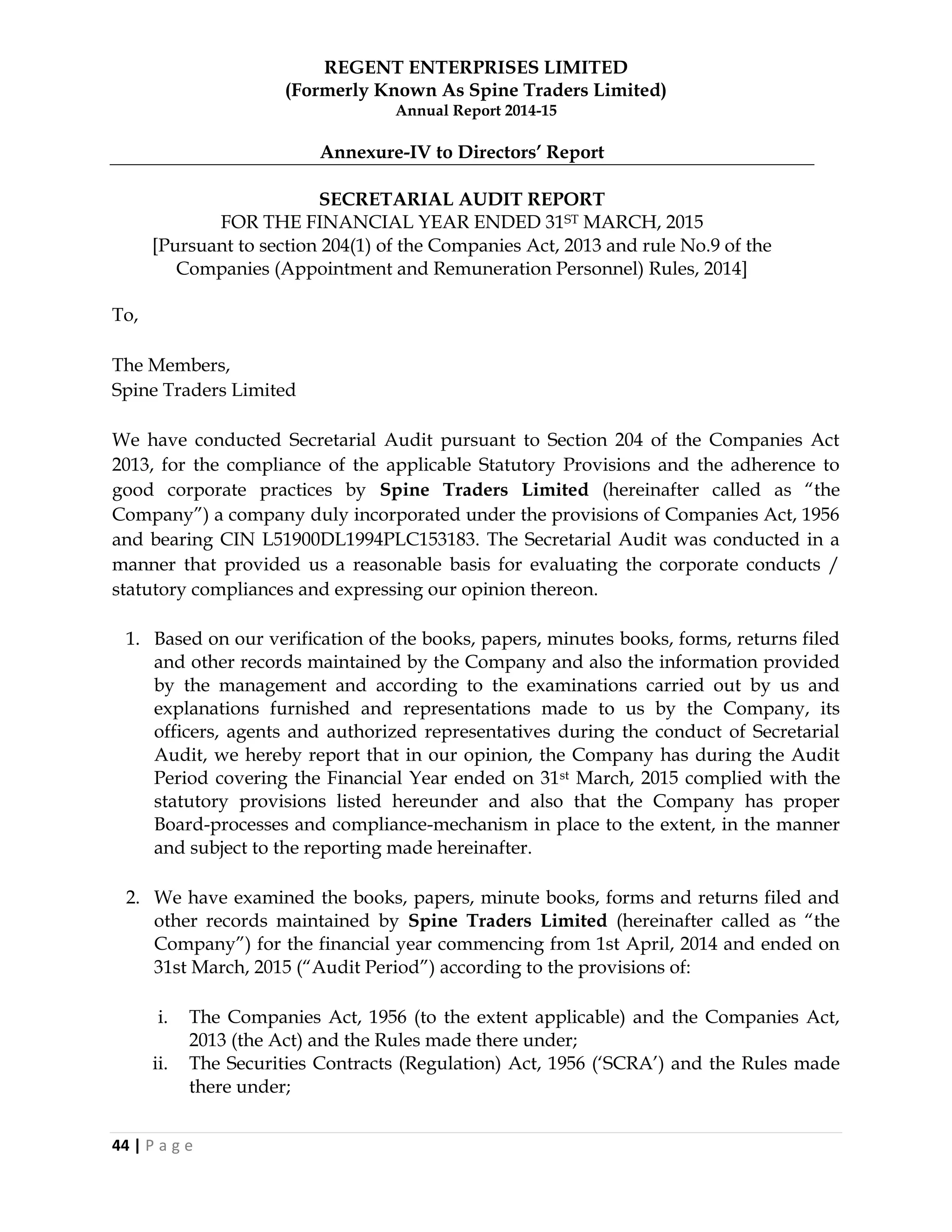 REGENT ENTERPRISES LIMITED
(Formerly Known As Spine Traders Limited)
Annual Report 2014-15
44 | P a g e
Annexure-IV to Directors‟ Report
SECRETARIAL AUDIT REPORT
FOR THE FINANCIAL YEAR ENDED 31ST MARCH, 2015
[Pursuant to section 204(1) of the Companies Act, 2013 and rule No.9 of the
Companies (Appointment and Remuneration Personnel) Rules, 2014]
To,
The Members,
Spine Traders Limited
We have conducted Secretarial Audit pursuant to Section 204 of the Companies Act
2013, for the compliance of the applicable Statutory Provisions and the adherence to
good corporate practices by Spine Traders Limited (hereinafter called as ―the
Company‖) a company duly incorporated under the provisions of Companies Act, 1956
and bearing CIN L51900DL1994PLC153183. The Secretarial Audit was conducted in a
manner that provided us a reasonable basis for evaluating the corporate conducts /
statutory compliances and expressing our opinion thereon.
1. Based on our verification of the books, papers, minutes books, forms, returns filed
and other records maintained by the Company and also the information provided
by the management and according to the examinations carried out by us and
explanations furnished and representations made to us by the Company, its
officers, agents and authorized representatives during the conduct of Secretarial
Audit, we hereby report that in our opinion, the Company has during the Audit
Period covering the Financial Year ended on 31st March, 2015 complied with the
statutory provisions listed hereunder and also that the Company has proper
Board-processes and compliance-mechanism in place to the extent, in the manner
and subject to the reporting made hereinafter.
2. We have examined the books, papers, minute books, forms and returns filed and
other records maintained by Spine Traders Limited (hereinafter called as ―the
Company‖) for the financial year commencing from 1st April, 2014 and ended on
31st March, 2015 (―Audit Period‖) according to the provisions of:
i. The Companies Act, 1956 (to the extent applicable) and the Companies Act,
2013 (the Act) and the Rules made there under;
ii. The Securities Contracts (Regulation) Act, 1956 (‗SCRA‘) and the Rules made
there under;
 