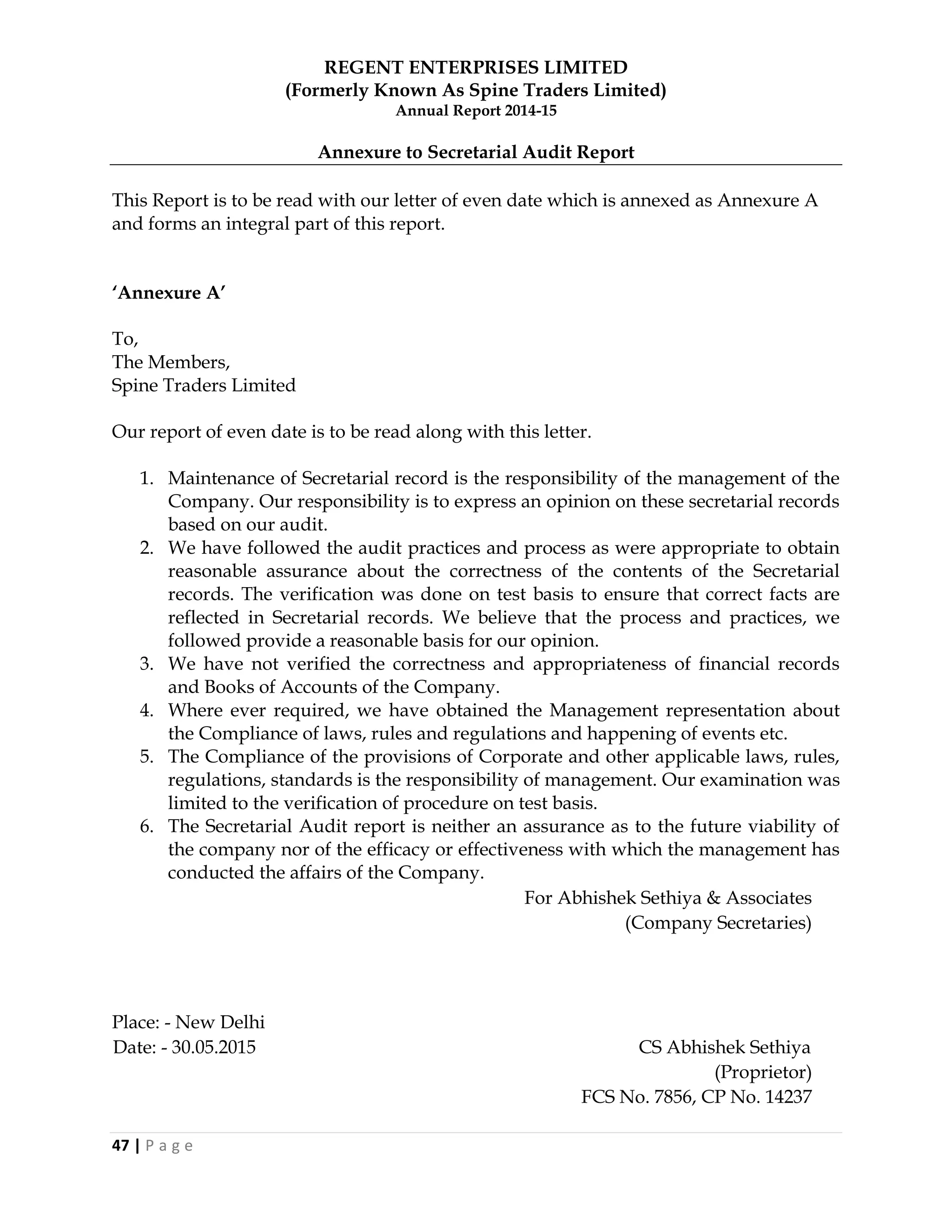 REGENT ENTERPRISES LIMITED
(Formerly Known As Spine Traders Limited)
Annual Report 2014-15
47 | P a g e
Annexure to Secretarial Audit Report
This Report is to be read with our letter of even date which is annexed as Annexure A
and forms an integral part of this report.
„Annexure A‟
To,
The Members,
Spine Traders Limited
Our report of even date is to be read along with this letter.
1. Maintenance of Secretarial record is the responsibility of the management of the
Company. Our responsibility is to express an opinion on these secretarial records
based on our audit.
2. We have followed the audit practices and process as were appropriate to obtain
reasonable assurance about the correctness of the contents of the Secretarial
records. The verification was done on test basis to ensure that correct facts are
reflected in Secretarial records. We believe that the process and practices, we
followed provide a reasonable basis for our opinion.
3. We have not verified the correctness and appropriateness of financial records
and Books of Accounts of the Company.
4. Where ever required, we have obtained the Management representation about
the Compliance of laws, rules and regulations and happening of events etc.
5. The Compliance of the provisions of Corporate and other applicable laws, rules,
regulations, standards is the responsibility of management. Our examination was
limited to the verification of procedure on test basis.
6. The Secretarial Audit report is neither an assurance as to the future viability of
the company nor of the efficacy or effectiveness with which the management has
conducted the affairs of the Company.
For Abhishek Sethiya & Associates
(Company Secretaries)
Place: - New Delhi
Date: - 30.05.2015 CS Abhishek Sethiya
(Proprietor)
FCS No. 7856, CP No. 14237
 