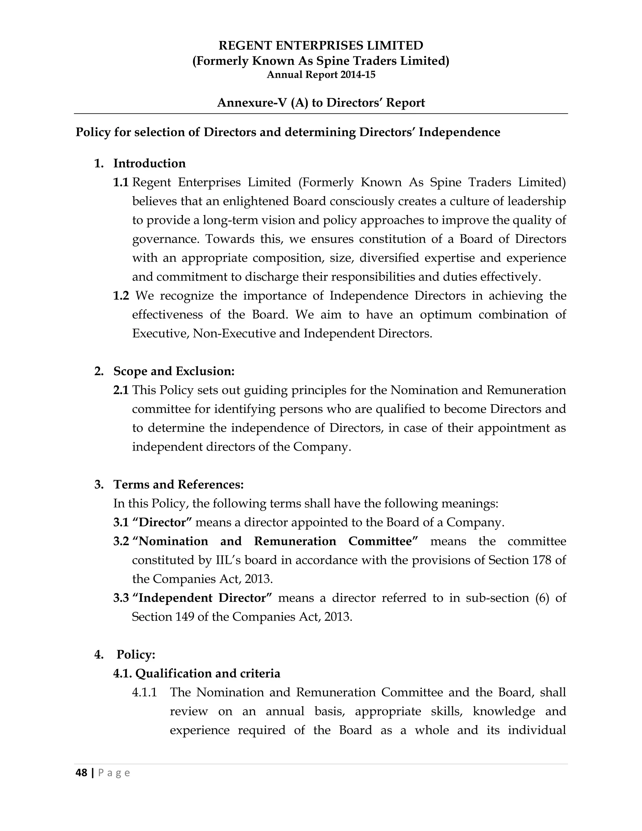REGENT ENTERPRISES LIMITED
(Formerly Known As Spine Traders Limited)
Annual Report 2014-15
48 | P a g e
Annexure-V (A) to Directors‟ Report
Policy for selection of Directors and determining Directors‟ Independence
1. Introduction
1.1 Regent Enterprises Limited (Formerly Known As Spine Traders Limited)
believes that an enlightened Board consciously creates a culture of leadership
to provide a long-term vision and policy approaches to improve the quality of
governance. Towards this, we ensures constitution of a Board of Directors
with an appropriate composition, size, diversified expertise and experience
and commitment to discharge their responsibilities and duties effectively.
1.2 We recognize the importance of Independence Directors in achieving the
effectiveness of the Board. We aim to have an optimum combination of
Executive, Non-Executive and Independent Directors.
2. Scope and Exclusion:
2.1 This Policy sets out guiding principles for the Nomination and Remuneration
committee for identifying persons who are qualified to become Directors and
to determine the independence of Directors, in case of their appointment as
independent directors of the Company.
3. Terms and References:
In this Policy, the following terms shall have the following meanings:
3.1 “Director” means a director appointed to the Board of a Company.
3.2 “Nomination and Remuneration Committee” means the committee
constituted by IIL‘s board in accordance with the provisions of Section 178 of
the Companies Act, 2013.
3.3 “Independent Director” means a director referred to in sub-section (6) of
Section 149 of the Companies Act, 2013.
4. Policy:
4.1. Qualification and criteria
4.1.1 The Nomination and Remuneration Committee and the Board, shall
review on an annual basis, appropriate skills, knowledge and
experience required of the Board as a whole and its individual
 
