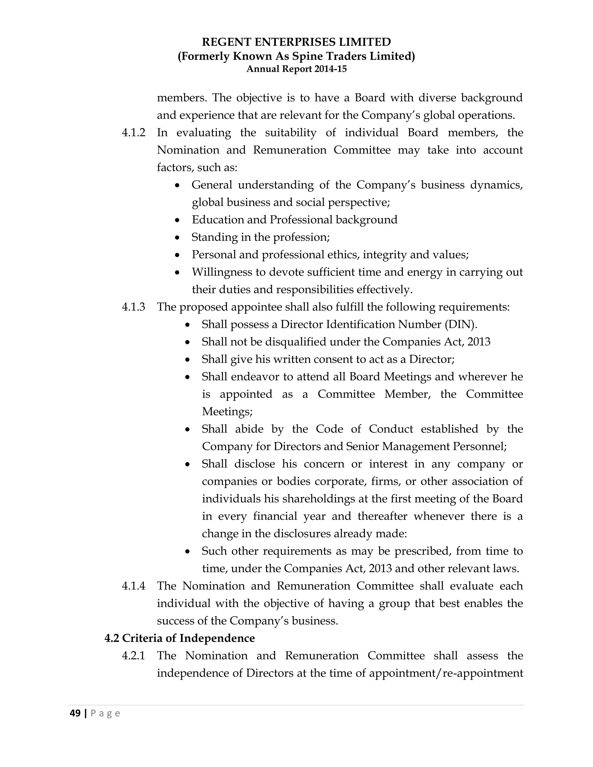 REGENT ENTERPRISES LIMITED
(Formerly Known As Spine Traders Limited)
Annual Report 2014-15
49 | P a g e
members. The objective is to have a Board with diverse background
and experience that are relevant for the Company‘s global operations.
4.1.2 In evaluating the suitability of individual Board members, the
Nomination and Remuneration Committee may take into account
factors, such as:
 General understanding of the Company‘s business dynamics,
global business and social perspective;
 Education and Professional background
 Standing in the profession;
 Personal and professional ethics, integrity and values;
 Willingness to devote sufficient time and energy in carrying out
their duties and responsibilities effectively.
4.1.3 The proposed appointee shall also fulfill the following requirements:
 Shall possess a Director Identification Number (DIN).
 Shall not be disqualified under the Companies Act, 2013
 Shall give his written consent to act as a Director;
 Shall endeavor to attend all Board Meetings and wherever he
is appointed as a Committee Member, the Committee
Meetings;
 Shall abide by the Code of Conduct established by the
Company for Directors and Senior Management Personnel;
 Shall disclose his concern or interest in any company or
companies or bodies corporate, firms, or other association of
individuals his shareholdings at the first meeting of the Board
in every financial year and thereafter whenever there is a
change in the disclosures already made:
 Such other requirements as may be prescribed, from time to
time, under the Companies Act, 2013 and other relevant laws.
4.1.4 The Nomination and Remuneration Committee shall evaluate each
individual with the objective of having a group that best enables the
success of the Company‘s business.
4.2 Criteria of Independence
4.2.1 The Nomination and Remuneration Committee shall assess the
independence of Directors at the time of appointment/re-appointment
 