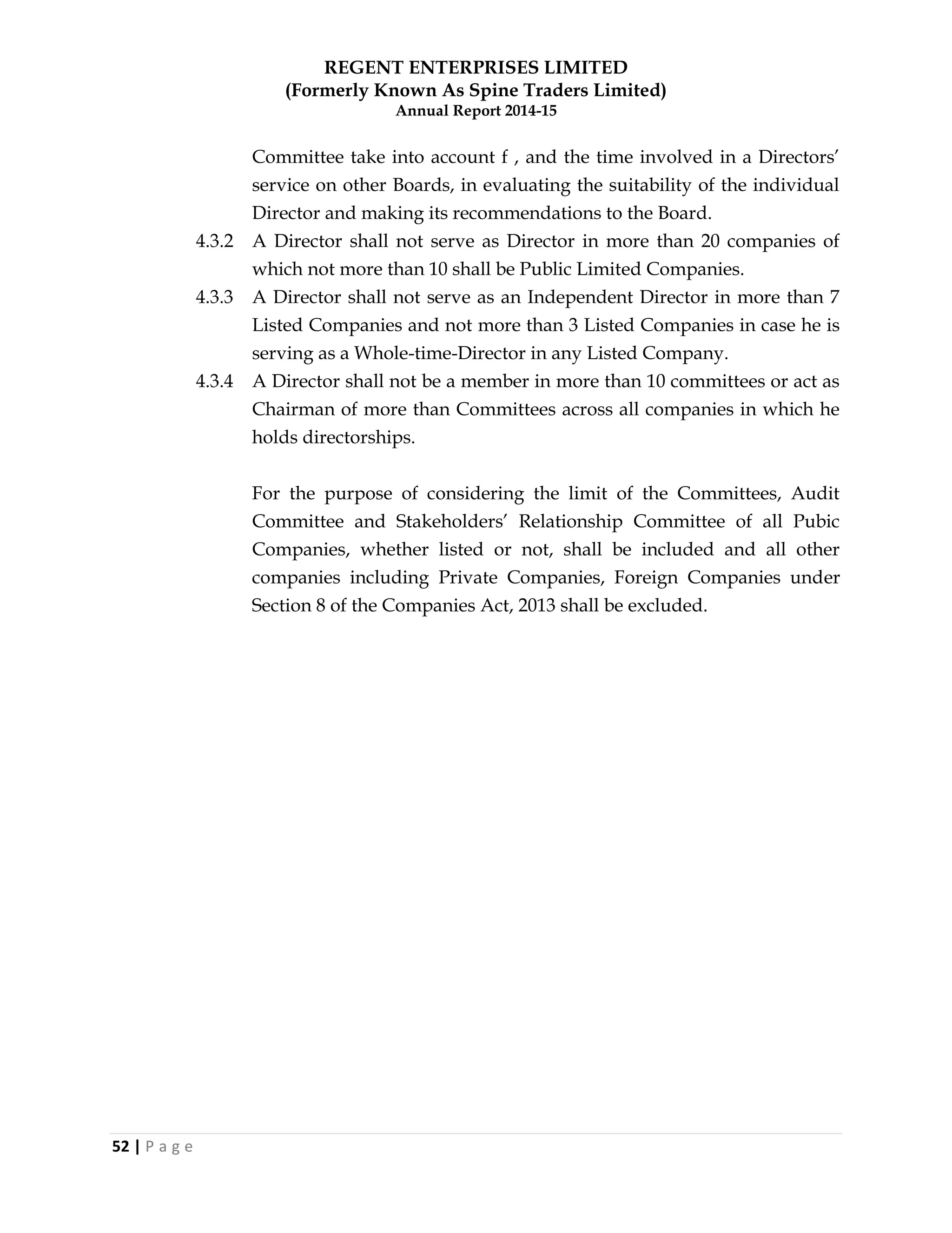 REGENT ENTERPRISES LIMITED
(Formerly Known As Spine Traders Limited)
Annual Report 2014-15
52 | P a g e
Committee take into account f , and the time involved in a Directors‘
service on other Boards, in evaluating the suitability of the individual
Director and making its recommendations to the Board.
4.3.2 A Director shall not serve as Director in more than 20 companies of
which not more than 10 shall be Public Limited Companies.
4.3.3 A Director shall not serve as an Independent Director in more than 7
Listed Companies and not more than 3 Listed Companies in case he is
serving as a Whole-time-Director in any Listed Company.
4.3.4 A Director shall not be a member in more than 10 committees or act as
Chairman of more than Committees across all companies in which he
holds directorships.
For the purpose of considering the limit of the Committees, Audit
Committee and Stakeholders‘ Relationship Committee of all Pubic
Companies, whether listed or not, shall be included and all other
companies including Private Companies, Foreign Companies under
Section 8 of the Companies Act, 2013 shall be excluded.
 