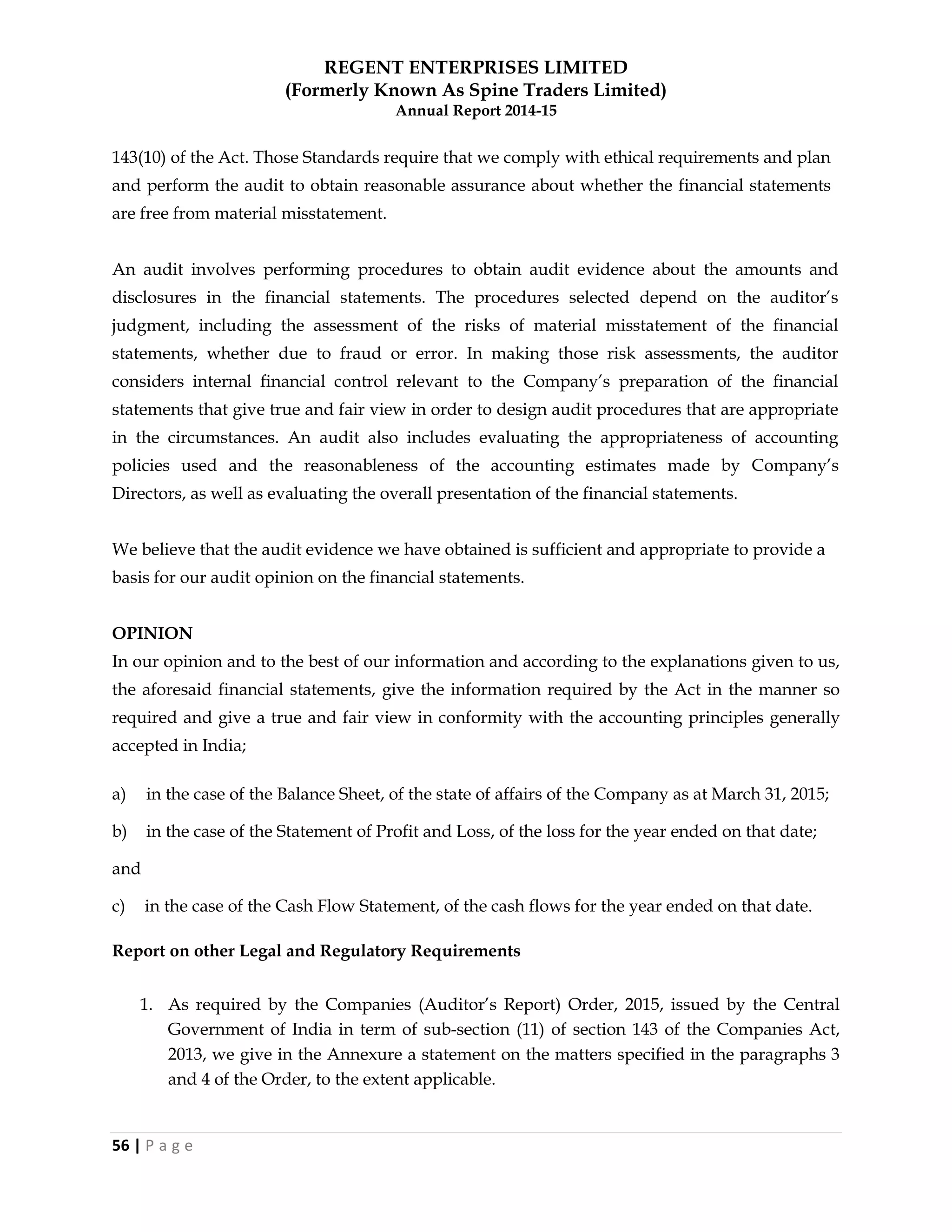 REGENT ENTERPRISES LIMITED
(Formerly Known As Spine Traders Limited)
Annual Report 2014-15
56 | P a g e
143(10) of the Act. Those Standards require that we comply with ethical requirements and plan
and perform the audit to obtain reasonable assurance about whether the financial statements
are free from material misstatement.
An audit involves performing procedures to obtain audit evidence about the amounts and
disclosures in the financial statements. The procedures selected depend on the auditor‘s
judgment, including the assessment of the risks of material misstatement of the financial
statements, whether due to fraud or error. In making those risk assessments, the auditor
considers internal financial control relevant to the Company‘s preparation of the financial
statements that give true and fair view in order to design audit procedures that are appropriate
in the circumstances. An audit also includes evaluating the appropriateness of accounting
policies used and the reasonableness of the accounting estimates made by Company‘s
Directors, as well as evaluating the overall presentation of the financial statements.
We believe that the audit evidence we have obtained is sufficient and appropriate to provide a
basis for our audit opinion on the financial statements.
OPINION
In our opinion and to the best of our information and according to the explanations given to us,
the aforesaid financial statements, give the information required by the Act in the manner so
required and give a true and fair view in conformity with the accounting principles generally
accepted in India;
a) in the case of the Balance Sheet, of the state of affairs of the Company as at March 31, 2015;
b) in the case of the Statement of Profit and Loss, of the loss for the year ended on that date;
and
c) in the case of the Cash Flow Statement, of the cash flows for the year ended on that date.
Report on other Legal and Regulatory Requirements
1. As required by the Companies (Auditor‘s Report) Order, 2015, issued by the Central
Government of India in term of sub-section (11) of section 143 of the Companies Act,
2013, we give in the Annexure a statement on the matters specified in the paragraphs 3
and 4 of the Order, to the extent applicable.
 