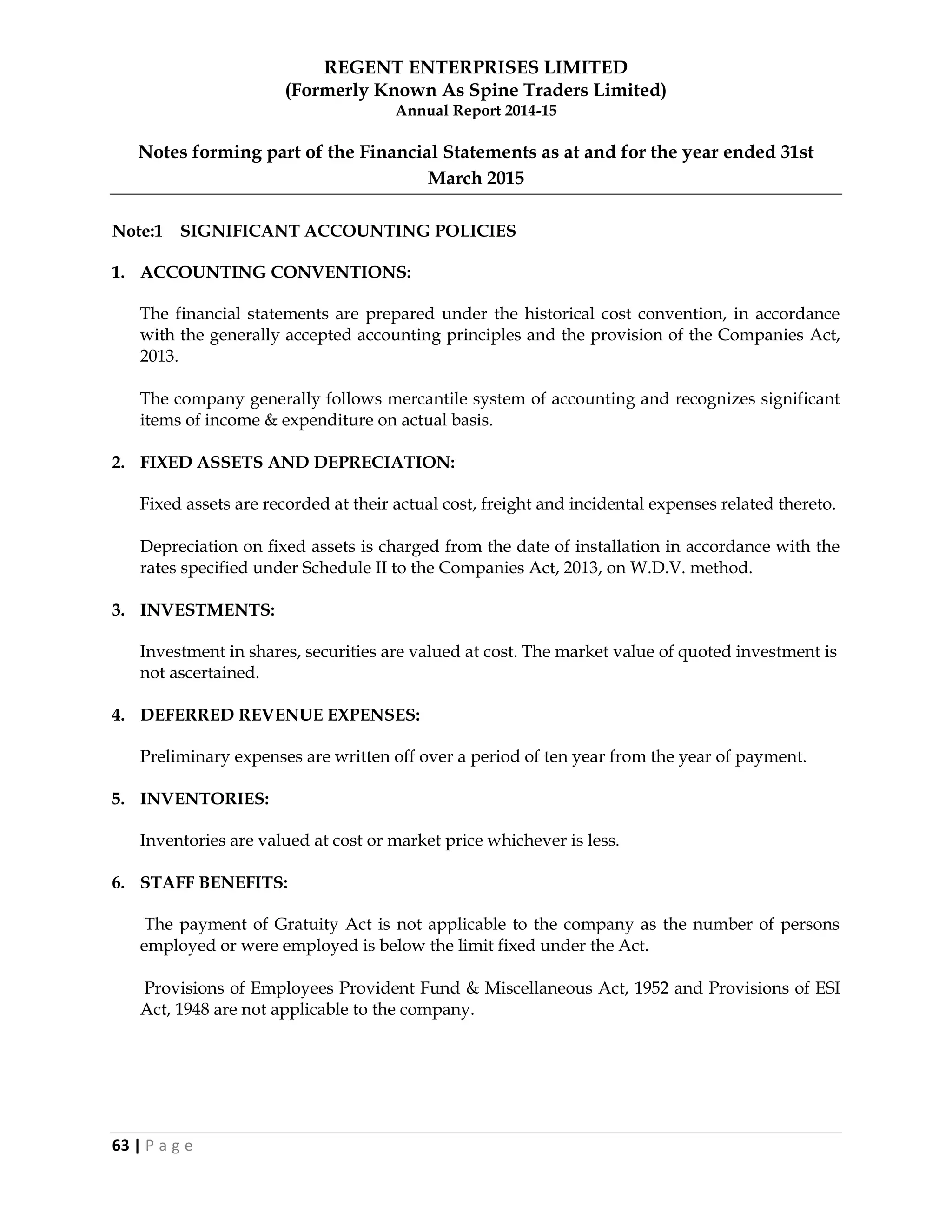 REGENT ENTERPRISES LIMITED
(Formerly Known As Spine Traders Limited)
Annual Report 2014-15
63 | P a g e
Notes forming part of the Financial Statements as at and for the year ended 31st
March 2015
Note:1 SIGNIFICANT ACCOUNTING POLICIES
1. ACCOUNTING CONVENTIONS:
The financial statements are prepared under the historical cost convention, in accordance
with the generally accepted accounting principles and the provision of the Companies Act,
2013.
The company generally follows mercantile system of accounting and recognizes significant
items of income & expenditure on actual basis.
2. FIXED ASSETS AND DEPRECIATION:
Fixed assets are recorded at their actual cost, freight and incidental expenses related thereto.
Depreciation on fixed assets is charged from the date of installation in accordance with the
rates specified under Schedule II to the Companies Act, 2013, on W.D.V. method.
3. INVESTMENTS:
Investment in shares, securities are valued at cost. The market value of quoted investment is
not ascertained.
4. DEFERRED REVENUE EXPENSES:
Preliminary expenses are written off over a period of ten year from the year of payment.
5. INVENTORIES:
Inventories are valued at cost or market price whichever is less.
6. STAFF BENEFITS:
The payment of Gratuity Act is not applicable to the company as the number of persons
employed or were employed is below the limit fixed under the Act.
Provisions of Employees Provident Fund & Miscellaneous Act, 1952 and Provisions of ESI
Act, 1948 are not applicable to the company.
 