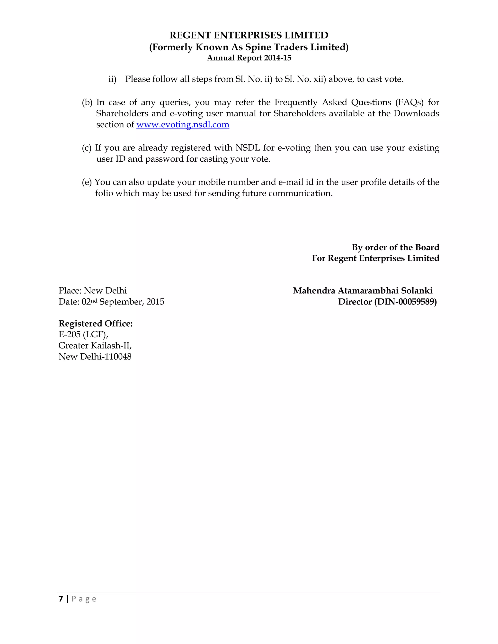 REGENT ENTERPRISES LIMITED
(Formerly Known As Spine Traders Limited)
Annual Report 2014-15
7 | P a g e
ii) Please follow all steps from Sl. No. ii) to Sl. No. xii) above, to cast vote.
(b) In case of any queries, you may refer the Frequently Asked Questions (FAQs) for
Shareholders and e-voting user manual for Shareholders available at the Downloads
section of www.evoting.nsdl.com
(c) If you are already registered with NSDL for e-voting then you can use your existing
user ID and password for casting your vote.
(e) You can also update your mobile number and e-mail id in the user profile details of the
folio which may be used for sending future communication.
By order of the Board
For Regent Enterprises Limited
Place: New Delhi Mahendra Atamarambhai Solanki
Date: 02nd September, 2015 Director (DIN-00059589)
Registered Office:
E-205 (LGF),
Greater Kailash-II,
New Delhi-110048
 