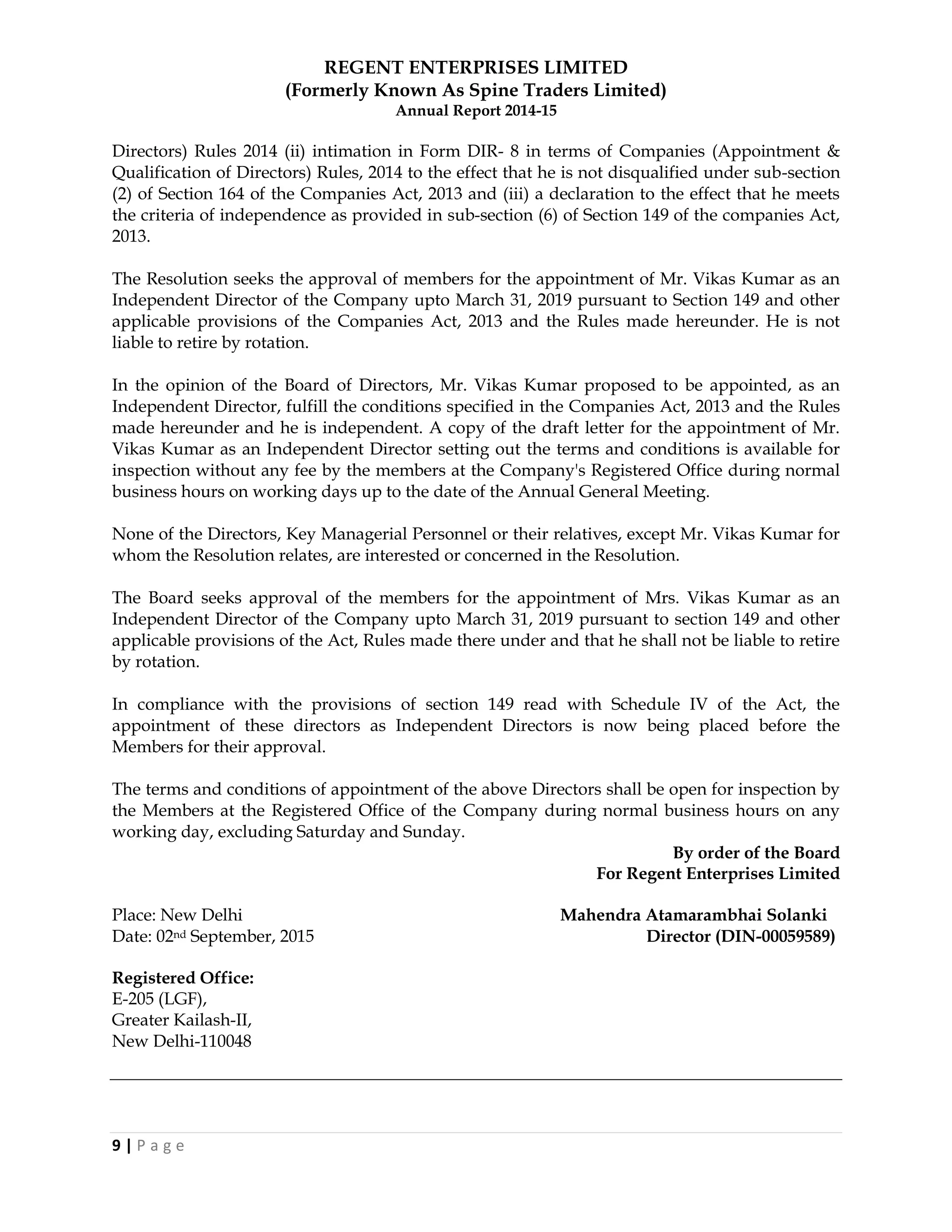 REGENT ENTERPRISES LIMITED
(Formerly Known As Spine Traders Limited)
Annual Report 2014-15
9 | P a g e
Directors) Rules 2014 (ii) intimation in Form DIR- 8 in terms of Companies (Appointment &
Qualification of Directors) Rules, 2014 to the effect that he is not disqualified under sub-section
(2) of Section 164 of the Companies Act, 2013 and (iii) a declaration to the effect that he meets
the criteria of independence as provided in sub-section (6) of Section 149 of the companies Act,
2013.
The Resolution seeks the approval of members for the appointment of Mr. Vikas Kumar as an
Independent Director of the Company upto March 31, 2019 pursuant to Section 149 and other
applicable provisions of the Companies Act, 2013 and the Rules made hereunder. He is not
liable to retire by rotation.
In the opinion of the Board of Directors, Mr. Vikas Kumar proposed to be appointed, as an
Independent Director, fulfill the conditions specified in the Companies Act, 2013 and the Rules
made hereunder and he is independent. A copy of the draft letter for the appointment of Mr.
Vikas Kumar as an Independent Director setting out the terms and conditions is available for
inspection without any fee by the members at the Company's Registered Office during normal
business hours on working days up to the date of the Annual General Meeting.
None of the Directors, Key Managerial Personnel or their relatives, except Mr. Vikas Kumar for
whom the Resolution relates, are interested or concerned in the Resolution.
The Board seeks approval of the members for the appointment of Mrs. Vikas Kumar as an
Independent Director of the Company upto March 31, 2019 pursuant to section 149 and other
applicable provisions of the Act, Rules made there under and that he shall not be liable to retire
by rotation.
In compliance with the provisions of section 149 read with Schedule IV of the Act, the
appointment of these directors as Independent Directors is now being placed before the
Members for their approval.
The terms and conditions of appointment of the above Directors shall be open for inspection by
the Members at the Registered Office of the Company during normal business hours on any
working day, excluding Saturday and Sunday.
By order of the Board
For Regent Enterprises Limited
Place: New Delhi Mahendra Atamarambhai Solanki
Date: 02nd September, 2015 Director (DIN-00059589)
Registered Office:
E-205 (LGF),
Greater Kailash-II,
New Delhi-110048
 