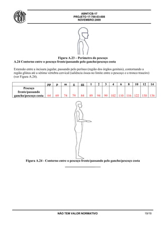 ABNT/CB-17
PROJETO 17:700-03-008
NOVEMBRO:2009
NÃO TEM VALOR NORMATIVO 19/19
Figura A.23 – Perímetro do pescoço
A.24 Contorno entre o pescoço frente/passando pelo gancho/pescoço costa
Extensão entre a incisura jugular, passando pelo períneo (região dos órgãos genitais), contornando a
região glútea até a sétima vértebra cervical (saliência óssea no limite entre o pescoço e o tronco traseiro)
(ver Figura A.24).
pp p m g gg 1 2 3 4 6 8 10 12 14
Pescoço
frente/passando
gancho/pescoço costa 64 69 74 79 84 89 94 99 102 110 116 122 130 136
Figura A.24 - Contorno entre o pescoço frente/passando pelo gancho/pescoço costa
________________________
 