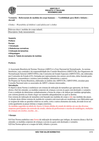 ABNT/CB-17
PROJETO 17:700-03-008
NOVEMBRO:2009
NÃO TEM VALOR NORMATIVO 4/19
Vestuário – Referenciais de medidas do corpo humano – – Vestibilidade para Bebê e Infanto -
Juvenil
Clothes – Wearability of children´s and adolescent´s clothes
Palavras-chave: medidas do corpo infantil.
Descriptors: body mesureaments
Sumário
Prefácio
Escopo
1 Introdução
2 Referências normativas
3 Indicação de tamanhos
4 Etiquetagem
Anexo A Tabela de exemplos de medidas
Prefácio
A Associação Brasileira de Normas Técnicas (ABNT) é o Foro Nacional de Normalização. As normas
brasileiras, cujo conteúdo é de responsabilidade dos Comitês Brasileiros (ABNT/CB), dos Organismos de
Normalização Setorial (ABNT/ONS) e das Comissões de Estudo Especiais (ABNT/CEE), são elaboradas
por Comissões de Estudo (CE), formadas por representantes dos setores envolvidos, delas fazendo parte:
produtores, consumidores e neutros (universidades, laboratórios e outros).
Os Projetos de Norma Brasileira, elaborados no âmbito dos ABNT/CB e ABNT/ONS, circulam para
Consulta Nacional entre os associados da ABNT e demais interessados.
Introdução
O objetivo desta Norma é estabelecer um sistema de indicação de tamanhos que apresente, de forma
direta e fácil de entender, as medidas corporais de crianças e jovens às quais está destinado o vestuário.
Com a condição de determinar cuidadosamente a forma do corpo e de indicar por medidas apropriadas,
este sistema permite ao cliente eleger seu tamanho adequadamente ao qual se destina.
Este sistema de indicação de tamanhos está baseado nas medidas do corpo e não nas medidas das peças.
A eleição deste último sistema de medida do vestuário está reservada aos modelistas e aos fabricantes que
se ocupam de todas as questões relativas ao estilo, corte e outros elementos da moda, devendo levar em
conta igualmente as peças íntimas e roupas exteriores.
As medidas sugeridas na tabela do Anexo A foram obtidas de estudo de tabelas em uso das diversas
empresas participantes da comissão de estudo, tabelas de profissionais e escolas de modelagem, medições
de crianças em creches, escolas , etc...
1 Escopo
1.1 Esta Norma estabelece uma forma de indicação de tamanhos que indique, de maneira direta e fácil de
entender, as medidas corporais de crianças e jovens às quais está destinado o vestuário.
1.2 Esta Norma aplica-se a roupas de bebê, infantis e juvenis.
 