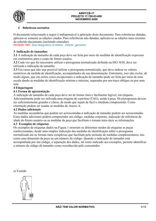 ABNT/CB-17
PROJETO 17:700-03-008
NOVEMBRO:2009
NÃO TEM VALOR NORMATIVO 5/19
2 Referência normativa
O documento relacionado a seguir é indispensável à aplicação deste documento. Para referências datadas,
aplicam-se somente as edições citadas. Para referências não datadas, aplicam-se as edições mais recentes
do referido documento (incluindo emendas).
ISO3638 1987- Size designation of clothes - Infants´ garments
3 Indicação de tamanhos
3.1 A indicação do tamanho de cada peça deve ser feita por meio de medidas de identificação expressas
em centímetros para o corpo do futuro usuário.
3.2 Cada vez que foi necessário utilizar o pictograma normalizado definido na ISO 3638, deve ser
utilizada a indicação de tamanho.
3.3 Em casos que não seja possível utilizar o pictograma normalizado, que deve indicar os valores
numéricos da medida de identificação, acompanhados de sua denominação. Entretanto, isso não exclui, de
modo algum, que em certos casos excepcionais a indicação de tamanho pode ser feita por meio de uma
escala dando as medidas de identificação mínima e máxima, separadas por um traço oblíquo ou por uma
seta.
4 Etiquetagem
4.1 Forma de apresentação
A indicação de tamanho de cada peça deve ser de forma clara e facilmente legível, em etiqueta.
Adicionalmente pode ser utilizada uma etiqueta de cartolina (TAG), unida à peça. Os pictogramas devem
ser suficientemente grandes e claros, de modo que sejam de fácil e imediata compreensão. Como
orientação podem ser usadas as medidas do Anexo A.
4.2 Dados adicionais
As medidas secundárias que podem ser acrescentadas à indicação de tamanho podem ser acrescentadas.
Estes dados adicionais podem compreender um código, medidas corporais, indicação de referência de
idade do futuro usuário ou as medidas da peça que facilitam e tornam mais úteis as informações.
4.3 Exemplos de etiquetas
Os exemplos de etiquetas dados na Figura 1 mostram os diferentes modos de etiquetar as peças
confeccionadas, desde uma simples indicação das medidas de identificação sobre o pictograma
normalizado até as formas mais complexas que facilitam pela inclusão de medidas complementares, tais
como uma dimensão da peça ou um número do código. Quando a indicação do tamanho está
acompanhada por um código, a separação dos dados, tal como indicado nos exemplos, permite identificar
o número de código de tamanho como reconhecido pelo consumidor.
a) Vestido
 