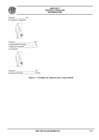 ABNT/CB-17
PROJETO 17:700-03-008
NOVEMBRO:2009
NÃO TEM VALOR NORMATIVO 6/19
Estatura __________ 68
b) Casacos e Jaquetas
Estatura___________________ 60
Comprimento da peça ________ 35
Código de tamanho ___________ 2
c) Conjunto
Estatura ____________________86
Contorno do tórax ____________52/56
Figura 1 - Exemplos de etiquetas para roupa infantil
 