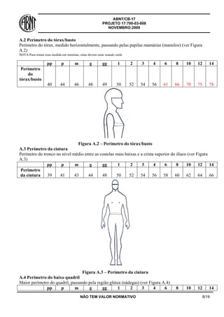 ABNT/CB-17
PROJETO 17:700-03-008
NOVEMBRO:2009
NÃO TEM VALOR NORMATIVO 8/19
A.2 Perímetro do tórax/busto
Perímetro do tórax, medido horizontalmente, passando pelas papilas mamárias (mamilos) (ver Figura
A.2)
NOTA Para tomar essa medida em meninas, estas devem estar usando sutiã.
pp p m g gg 1 2 3 4 6 8 10 12 14
Perímetro
do
tórax/busto
40 44 46 48 49 50 52 54 56 61 66 70 75 78
Figura A.2 – Perímetro do tórax/busto
A.3 Perímetro da cintura
Perímetro do tronco no nível médio entre as costelas mais baixas e a crista superior do ilíaco (ver Figura
A.3)
pp p m g gg 1 2 3 4 6 8 10 12 14
Perímetro
da cintura 39 41 43 44 48 50 52 54 56 58 60 62 64 66
Figura A.3 – Perímetro da cintura
A.4 Perímetro do baixo quadril
Maior perímetro do quadril, passando pela região glútea (nádegas) (ver Figura A.4)
pp p m g gg 1 2 3 4 6 8 10 12 14
 