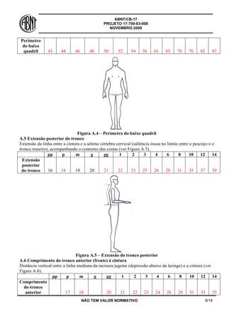 ABNT/CB-17
PROJETO 17:700-03-008
NOVEMBRO:2009
NÃO TEM VALOR NORMATIVO 9/19
Perímetro
do baixo
quadril 43 44 46 48 50 52 54 56 61 65 70 76 82 87
Figura A.4 – Perímetro do baixo quadril
A.5 Extensão posterior do tronco
Extensão da linha entre a cintura e a sétima vértebra cervical (saliência óssea no limite entre o pescoço e o
tronco traseiro), acompanhando o contorno das costas (ver Figura A.5).
pp p m g gg 1 2 3 4 6 8 10 12 14
Extensão
posterior
do tronco 16 18 19 20 21 22 23 25 26 28 31 35 37 39
Figura A.5 – Extensão do tronco posterior
A.6 Comprimento do tronco anterior (frente) à cintura
Distância vertical entre a linha mediana da incisura jugular (depressão abaixo da laringe) e a cintura (ver
Figura A.6).
pp p m g gg 1 2 3 4 6 8 10 12 14
Comprimento
do tronco
anterior 17 18 20 21 22 23 24 26 28 31 33 35
 