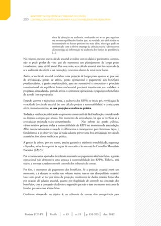 Revista TCE-PE | Recife | v. 19 | n. 19 | | dez. 2012
200
p. 191-205
risco de detecção na auditoria, resultando em se ter por regulares
ou mesmo equilibrados fundos que, na verdade, são deficitários ou
insustentáveis no futuro próximo ou mais além, risco que pode ser
minimizado com o efetivo emprego da ciência atuária e dos recursos
da tecnologia da informação na auditoria dos fundos de previdência
[...].
No entanto, mesmo que o cálculo atuarial se realize com os dados e parâmetros corretos,
não se pode perder de vista que ele representa um planejamento de longo prazo
(atualmente, cerca de 80 anos). Por essa razão, se o cálculo atuarial não for executado (e
se a auditoria não aferir a sua execução), estaremos diante de uma mera ficção.
Assim, se o cálculo atuarial estabelece uma projeção de longo prazo quanto ao processo
de arrecadação, gestão de ativos, gestão operacional e pagamento dos benefícios
previdenciários, a gestão previdenciária, para ser sustentável e concretizar o princípio
constitucional do equilíbrio financeiro/atuarial precisará transformar em realidade o
projetado, arrecadando, gerindo ativos e a estrutura operacional, e pagando os benefícios
de acordo com o projetado.
Estando correto o raciocínio acima, a auditoria dos RPPSs se inicia pela verificação da
veracidade do cálculo atuarial (se esse cálculo projeta a sustentabilidade) e avança para
aferir, minuciosamente, se essa projeção se realiza na prática.
Todavia,averificaçãopráticanãoseapresentacomotarefadefácilrealização,considerando
os diversos campos que abarca. No momento da arrecadação, há que se verificar se a
arrecadação projetada está se concretizando. 	 Nas esferas da gestão pública,
vários motivos podem abalar a sustentabilidade do RPPS no momento da arrecadação.
Além dos mencionados atrasos de recolhimentos e consequentes parcelamentos. Aqui, o
fundamental a se observar é que de nada adianta prever uma boa arrecadação no cálculo
atuarial se isso não se verifica na prática.
A gestão de ativos, por seu turno, precisa garantir o trinômio rentabilidade, segurança
e liquidez, além do respeito às regras de mercado e às normas do Conselho Monetário
Nacional (CMN).
Por ter seus custos apartados do cálculo necessário ao pagamento dos benefícios, a gestão
operacional não demonstra uma ameaça à sustentabilidade dos RPPSs. Todavia, está
sujeita a normas e parâmetros sob controle dos tribunais de contas.
Por fim, o momento do pagamento dos benefícios. Se a projeção atuarial prevê um
montante, e a despesa se realiza em volume maior, tem-se um desequilíbrio atuarial.
Isso tanto pode se dar por erros de projeção, resultantes de dados errados fornecidos
por ocasião do cálculo atuarial, quanto por fragilidade de controle na concessão dos
benefícios, com a concessão de direito a segurado que não o tem ou mesmo nos casos de
fraudes para o acesso a benefícios.
Conforme observado no tópico 4, os tribunais de contas têm competência para
MINISTÉRIO DA PREVIDÊNCIA E TRIBUNAIS DE CONTAS:
CONTRIBUIÇÕES INSTITUCIONAIS PARA A SUSTENTABILIDADE PREVIDENCIÁRIA
 