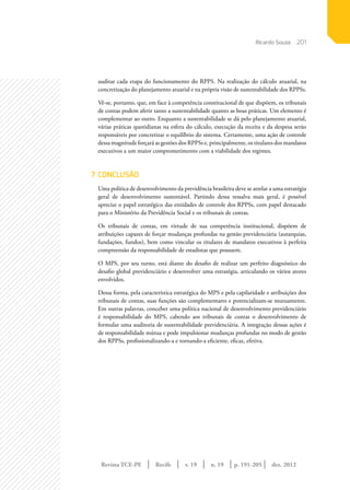 Revista TCE-PE | Recife | v. 19 | n. 19 | | dez. 2012
201
p. 191-205
auditar cada etapa do funcionamento do RPPS. Na realização do cálculo atuarial, na
concretização do planejamento atuarial e na própria visão de sustentabilidade dos RPPSs.
Vê-se, portanto, que, em face à competência constitucional de que dispõem, os tribunais
de contas podem aferir tanto a sustentabilidade quanto as boas práticas. Um elemento é
complementar ao outro. Enquanto a sustentabilidade se dá pelo planejamento atuarial,
várias práticas quotidianas na esfera do cálculo, execução da receita e da despesa serão
responsáveis por concretizar o equilíbrio do sistema. Certamente, uma ação de controle
dessa magnitude forçará as gestões dos RPPSs e, principalmente, os titulares dos mandatos
executivos a um maior comprometimento com a viabilidade dos regimes.
7	CONCLUSÃO
Uma política de desenvolvimento da previdência brasileira deve se atrelar a uma estratégia
geral de desenvolvimento sustentável. Partindo dessa ressalva mais geral, é possível
apreciar o papel estratégico das entidades de controle dos RPPSs, com papel destacado
para o Ministério da Previdência Social e os tribunais de contas.
Os tribunais de contas, em virtude de sua competência institucional, dispõem de
atribuições capazes de forçar mudanças profundas na gestão previdenciária (autarquias,
fundações, fundos), bem como vincular os titulares de mandatos executivos à perfeita
compreensão da responsabilidade de estadistas que possuem.
O MPS, por seu turno, está diante do desafio de realizar um perfeito diagnóstico do
desafio global previdenciário e desenvolver uma estratégia, articulando os vários atores
envolvidos.
Dessa forma, pela característica estratégica do MPS e pela capilaridade e atribuições dos
tribunais de contas, suas funções são complementares e potencializam-se mutuamente.
Em outras palavras, conceber uma política nacional de desenvolvimento previdenciário
é responsabilidade do MPS, cabendo aos tribunais de contas o desenvolvimento de
formular uma auditoria de sustentabilidade previdenciária. A integração dessas ações é
de responsabilidade mútua e pode impulsionar mudanças profundas no modo de gestão
dos RPPSs, profissionalizando-a e tornando-a eficiente, eficaz, efetiva.
Ricardo Souza
 