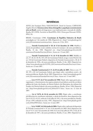 Revista TCE-PE | Recife | v. 19 | n. 19 | | dez. 2012
203
p. 191-205
REFERÊNCIAS
ALVES, José Eustáquio Diniz; VASCONCELOS, Daniel de Santana; CARVALHO,
Angelita Alves de. Estrutura etária, bônus demográﬁco e população economicamente
ativa no Brasil: cenários de longo prazo e suas implicações para o mercado de trabalho.
Brasília, DF: CEPAL. Escritório no Brasil/IPEA, 2010. (Textos para Discussão CEPAL-
IPEA, 10).
BRASIL. Constituição (1988). Constituição da República Federativa do Brasil:
promulgada em 5 de outubro de 1988. Disponível em: <http:// www.planalto.gov.br/
ccivil_03/constituicao/constituicao.htm>. Acesso em: 25 fev. 2012.
______. Emenda Constitucional nº 20, de 15 de dezembro de 1998. Modifica o
sistema de previdência social, estabelece normas de transição e dá outras providências.
Brasília, 16 dez. 1998. Disponível em: <http://www.planalto.gov.br/ccivil_03/
constituicao/Emendas/Emc/emc20.htm>. Acesso em: 12 maio 2007.
______. Emenda Constitucional nº 41, de 19 de dezembro de 2003. Modifica os
arts. 37, 40, 42, 48, 96, 149 e 201 da Constituição Federal, revoga o inciso IX do § 3 do
art. 142 da Constituição Federal e dispositivos da Emenda Constitucional n. 20, de 15
de dezembro de 1998, e dá outras providências. Brasília, 31 dez. 2003. Disponível em:
<http://www.planalto.gov.br/CCIVIL_03/Constituicao/Emendas/Emc/emc41.htm>.
Acesso em: 12 maio 2007.
______. Emenda Constitucional nº 47, de 05 de julho de 2005. Altera os arts. 37,
40, 195 e 201 da Constituição Federal, para dispor sobre a previdência social, e dá
outras providências. Brasília, 06 jul. 2005. Disponível em: <http://www.planalto.gov.br/
ccivil_03/constituicao/Emendas/Emc/emc47.htm>. Acesso em: 12 maio 2007.
______. Lei nº 9.717, de 27 de novembro de 1998. Dispõe sobre regras gerais para a
organização e o funcionamento dos regimes próprios de previdência social dos servidores
públicos da União, dos Estados, do Distrito Federal e dos Municípios, dos militares dos
Estados e do Distrito Federal e dá outras providências. Brasília, 28 nov. 1998. Disponível
em: <http://www.planalto.gov.br/ccivil_03/leis/L9717.htm>. Acesso em: 12 maio de
2007.
______. Lei nº 9.876, de 26 de novembro de 1999. Dispõe sobre a contribuição
previdenciária do contribuinte individual, o cálculo do benefício, altera dispositivos das
Leis no
s 8.212 e 8.213, ambas de 24 de julho de 1991, e dá outras providências. Brasília,
29 nov. 1999, retificada em 6 dez. 1999 . Disponível em: <http://www.planalto.gov.br/
ccivil_03/leis/l9876.htm>. Acesso em: 12 maio 2007.
______. Lei nº 10.887, de 18 de junho de 2004. Dispõe sobre a aplicação de disposições
da Emenda Constitucional no
41, de 19 de dezembro de 2003, altera dispositivos das
Leis nos
9.717, de 27 de novembro de 1998, 8.213, de 24 de julho de 1991, 9.532, de 10
de dezembro de 1997, e dá outras providências. Brasília, 21 jun. 2004. Disponível em:
Ricardo Souza
 