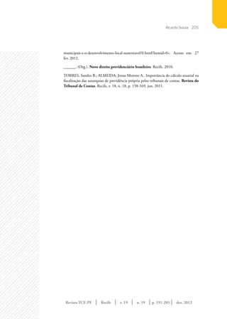 Revista TCE-PE | Recife | v. 19 | n. 19 | | dez. 2012
205
p. 191-205
municipais-e-o-desenvolvimento-local-sustentavel/0.html?Itemid=0>. Acesso em: 27
fev. 2012.
______. (Org.). Novo direito previdenciário brasileiro. Recife, 2010.
TORRES, Sandro B.; ALMEIDA, Jonas Moreno A.. Importância do cálculo atuarial na
fiscalização das autarquias de previdência própria pelos tribunais de contas. Revista do
Tribunal de Contas. Recife, v. 18, n. 18, p. 158-169, jun. 2011.
Ricardo Souza
 