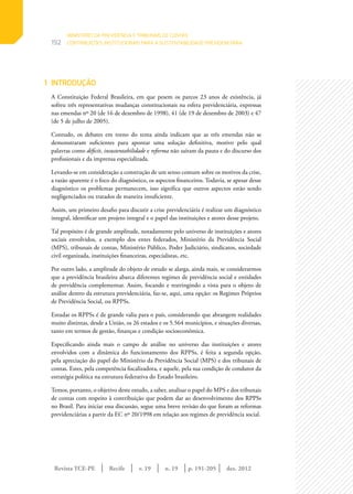 Revista TCE-PE | Recife | v. 19 | n. 19 | | dez. 2012
192
p. 191-205
1	INTRODUÇÃO
A Constituição Federal Brasileira, em que pesem os parcos 23 anos de existência, já
sofreu três representativas mudanças constitucionais na esfera previdenciária, expressas
nas emendas nº 20 (de 16 de dezembro de 1998), 41 (de 19 de dezembro de 2003) e 47
(de 5 de julho de 2005).
Contudo, os debates em torno do tema ainda indicam que as três emendas não se
demonstraram suficientes para apontar uma solução definitiva, motivo pelo qual
palavras como déficit, insustentabilidade e reforma não saíram da pauta e do discurso dos
profissionais e da imprensa especializada.
Levando-se em consideração a construção de um senso comum sobre os motivos da crise,
a razão aparente é o foco do diagnóstico, os aspectos financeiros. Todavia, se apesar desse
diagnóstico os problemas permanecem, isso significa que outros aspectos estão sendo
negligenciados ou tratados de maneira insuficiente.
Assim, um primeiro desafio para discutir a crise previdenciária é realizar um diagnóstico
integral, identificar um projeto integral e o papel das instituições e atores desse projeto.
Tal propósito é de grande amplitude, notadamente pelo universo de instituições e atores
sociais envolvidos, a exemplo dos entes federados, Ministério da Previdência Social
(MPS), tribunais de contas, Ministério Público, Poder Judiciário, sindicatos, sociedade
civil organizada, instituições financeiras, especialistas, etc.
Por outro lado, a amplitude do objeto de estudo se alarga, ainda mais, se considerarmos
que a previdência brasileira abarca diferentes regimes de previdência social e entidades
de previdência complementar. Assim, focando e restringindo a vista para o objeto de
análise dentro da estrutura previdenciária, faz-se, aqui, uma opção: os Regimes Próprios
de Previdência Social, ou RPPSs.
Estudar os RPPSs é de grande valia para o país, considerando que abrangem realidades
muito distintas, desde a União, os 26 estados e os 5.564 municípios, e situações diversas,
tanto em termos de gestão, finanças e condição socioeconômica.
Especificando ainda mais o campo de análise no universo das instituições e atores
envolvidos com a dinâmica do funcionamento dos RPPSs, é feita a segunda opção,
pela apreciação do papel do Ministério da Previdência Social (MPS) e dos tribunais de
contas. Estes, pela competência fiscalizadora, e aquele, pela sua condição de condutor da
estratégia política na estrutura federativa do Estado brasileiro.
Temos, portanto, o objetivo deste estudo, a saber, analisar o papel do MPS e dos tribunais
de contas com respeito à contribuição que podem dar ao desenvolvimento dos RPPSs
no Brasil. Para iniciar essa discussão, segue uma breve revisão do que foram as reformas
previdenciárias a partir da EC nº 20/1998 em relação aos regimes de previdência social.
MINISTÉRIO DA PREVIDÊNCIA E TRIBUNAIS DE CONTAS:
CONTRIBUIÇÕES INSTITUCIONAIS PARA A SUSTENTABILIDADE PREVIDENCIÁRIA
 