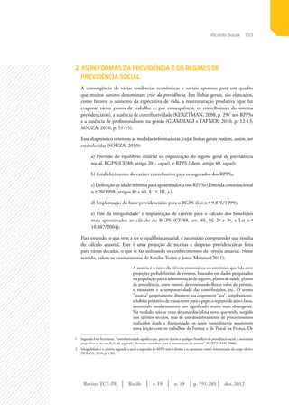 Revista TCE-PE | Recife | v. 19 | n. 19 | | dez. 2012
193
p. 191-205
Ricardo Souza
2	AS REFORMAS DA PREVIDÊNCIA E OS REGIMES DE
PREVIDÊNCIA SOCIAL
A convergência de várias tendências econômicas e sociais apontou para um quadro
que muitos autores denominam crise da previdência. Em linhas gerais, são elencados,
como fatores: o aumento da expectativa de vida, a reestruturação produtiva (que faz
evaporar vários postos de trabalho e, por consequência, os contribuintes do sistema
previdenciário), a ausência de contributividade (KERZTMAN, 2008, p. 29)1
nos RPPSs
e a ausência de profissionalismo na gestão (GIAMBIAGI e TAFNER, 2010, p. 12-13;
SOUZA, 2010, p. 51-55).
Esse diagnóstico orientou as medidas reformadoras, cujas linhas gerais podem, assim, ser
estabelecidas (SOUZA, 2010):
a) Previsão do equilíbrio atuarial na organização do regime geral de previdência
social, RGPS (CF/88, artigo 201, caput), e RPPS (idem, artigo 40, caput);
b) Estabelecimento do caráter contributivo para os segurados dos RPPSs;
c)DefiniçãodeidademínimaparaaposentadorianosRPPSs(Emendaconstitucional
n.º 20/1998, artigos 8º e 40, § 1º, III, a);
d) Implantação do fator previdenciário para o RGPS (Lei n.º 9.876/1999);
e) Fim da integralidade2
e implantação de critério para o cálculo dos benefícios
mais aproximados ao cálculo do RGPS (CF/88, art. 40, §§ 2º e 3º, e Lei n.º
10.887/2004);
Para entender o que vem a ser o equilíbrio atuarial, é necessário compreender que resulta
do cálculo atuarial. Este é uma projeção de receitas e despesas previdenciárias feita
para várias décadas, o que se faz utilizando os conhecimentos da ciência atuarial. Nesse
sentido, valem os ensinamentos de Sandro Torres e Jonas Moreno (2011):
A atuária é o ramo da ciência matemática ou estatística que lida com
projeções probabilísticas de eventos, baseados em dados pesquisados
na população para a administração de seguros, planos de saúde, planos
de previdência, entre outros, determinando-lhes o valor do prêmio,
o montante e a temporariedade das contribuições, etc. O termo
“atuária” propriamente dito tem sua origem em “ata”, simplesmente,
o hábito primitivo de transcrever para o papel o registro de atos e fatos,
assumindo modernamente um significado muito mais abrangente.
Na verdade, não se trata de uma disciplina nova, que tenha surgido
nos últimos séculos, mas de um desdobramento de procedimentos
realizados desde a Antiguidade, os quais naturalmente assumiram
nova feição com os trabalhos de Fermat e de Pascal na França, De
1	 Segundo Ivan Kertzman, “contributividade significa que, para ter direito a qualquer benefício da previdência social, é necessário
enquadrar-se na condição de segurado, devendo contribuir para a manutenção do sistema” (KERTZMAN, 2008).
2	 Integralidade é o critério segundo o qual o segurado do RPPS tem o direito a se aposentar com a remuneração do cargo efetivo
(SOUZA, 2010, p. 136).
 