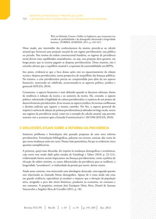 Revista TCE-PE | Recife | v. 19 | n. 19 | | dez. 2012
194
p. 191-205
Witt na Holanda, Grauns e Halley na Inglaterra, que avançaram nos
estudos de probabilidade e da demografia relacionada à longevidade
humana. (TORRES; ALMEIDA, 2011, p. 163-167).
Desse modo, por intermédio dos conhecimentos da atuária, procede-se ao cálculo
atuarial que fornecerá uma projeção atuarial de um regime previdenciário, seja público
ou privado. Nos termos da ordem constitucional brasileira, os regimes de previdência
social devem estar equilibrados atuarialmente, ou seja, essa projeção deve garantir, em
longo prazo, que as receitas pagarão as despesas previdenciárias. Dessa maneira, não é
estranho afirmar que o equilíbrio atuarial é a expressão da sustentabilidade nos RPPSs.
Isto posto, evidencie-se que o foco dessas ações está no equacionamento da relação
receita e despesa previdenciária, numa perspectiva de reequilíbrio das finanças públicas.
No entanto, a crise previdenciária precisa ser compreendida para além do seu aspecto
financeiro, merecendo ser subdivida, acrescentando-se os aspectos político, jurídico e
gerencial (SOUZA, 2010).
Certamente, o aspecto financeiro é mais debatido quando se discutem reformas, diante
da tendência à redução da receita e ao aumento da receita. Há, contudo, o aspecto
político, relacionado à fragilidade da cultura previdenciária e à ausência de um projeto de
desenvolvimento previdenciário. Já no tocante ao aspecto jurídico, há normas conflituosas
e decisões judiciais que seguem o mesmo caminho. Por fim, o aspecto gerencial diz
respeito à carência de adoção de práticas previdenciárias já adotadas em larga escala, exceto
nos regimes de previdência social, como era o exemplo do cálculo atuarial cuja previsão
somente veio a acontecer após a Emenda Constitucional n.º 20/1998 (SOUZA, 2010).
3	DISCUSSÕES ATUAIS SOBRE A REFORMA DA PREVIDÊNCIA
Inúmeros problemas e formulações têm pautado propostas de uma nova reforma
previdenciária. Formulações bibliográficas, palestras em eventos, notícias, dão conta de
que novas mudanças estão em curso. Numa visão panorâmica, há que se evidenciar cinco
questões exemplificativas.
A primeira, quiçá mais discutida, diz respeito às mudanças demográficas e econômicas,
cujo norte vem sendo dado pelos estudos de Giambiagi e Tafner (2010, p. 23-121),
evidenciando fatores sociais impactantes nas finanças previdenciárias, como a política de
elevação do salário mínimo, os custos diferenciados da previdência para as mulheres, a
longevidade “escandinava”, a vitaliciedade da pensão por morte, dentre outros.
Ainda nesse contexto, mas merecendo uma abordagem destacada, uma segunda questão
está relacionada ao chamado bônus demográfico. Apesar de o tema ainda não estar
em grande evidência, especialistas já estudam o impacto que a elevação da população
ativa, atingindo o pico dos níveis históricos, produzirá na economia, no consumo e
nos costumes. A propósito, ensinam José Eustáquio Diniz Alves, Daniel de Santana
Vasconcelos e Angelita Alves de Carvalho (2011, p. 18):
MINISTÉRIO DA PREVIDÊNCIA E TRIBUNAIS DE CONTAS:
CONTRIBUIÇÕES INSTITUCIONAIS PARA A SUSTENTABILIDADE PREVIDENCIÁRIA
 